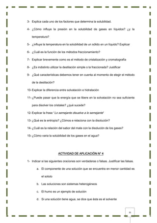 35
3- Explica cada uno de los factores que determina la solubilidad.
4- ¿Cómo influye la presión en la solubilidad de gases en líquidos? ¿y la
temperatura?
5- ¿influye la temperatura en la solubilidad de un sólido en un líquido? Explicar
6- ¿Cuál es la función de los métodos fraccionamiento?
7- Explicar brevemente como es el método de cristalización y cromatografía
8- ¿Es indistinto utilizar la destilación simple o la fraccionada? Justificar
9- ¿Qué características debemos tener en cuenta al momento de elegir el método
de la destilación?
10- Explicar la diferencia entre solvatación e hidratación
11- ¿Puede pasar que la energía que se libere en la solvatación no sea suficiente
para disolver los cristales? ¿qué sucede?
12- Explicar la frase “Lo semejante disuelve a lo semejante”
13- ¿Qué es la entropía? ¿Cómos e relaciona con la disolución?
14- ¿Cuál es la relación del sabor del mate con la disolución de los gases?
15- ¿Cómo varia la solubilidad de los gases en el agua?
ACTIVIDAD DE APLICACIÓN N° 4
1- Indicar si las siguientes oraciones son verdaderas o falsas. Justificar las falsas.
a. El componente de una solución que se encuentra en menor cantidad es
el soluto
b. Las soluciones son sistemas heterogéneos
c. El humo es un ejemplo de solución
d. Si una solución tiene agua, se dice que ésta es el solvente
 