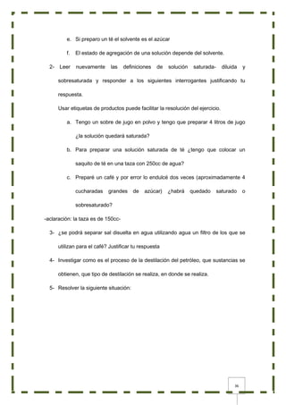 36
e. Si preparo un té el solvente es el azúcar
f. El estado de agregación de una solución depende del solvente.
2- Leer nuevamente las definiciones de solución saturada- diluida y
sobresaturada y responder a los siguientes interrogantes justificando tu
respuesta.
Usar etiquetas de productos puede facilitar la resolución del ejercicio.
a. Tengo un sobre de jugo en polvo y tengo que preparar 4 litros de jugo
¿la solución quedará saturada?
b. Para preparar una solución saturada de té ¿tengo que colocar un
saquito de té en una taza con 250cc de agua?
c. Preparé un café y por error lo endulcé dos veces (aproximadamente 4
cucharadas grandes de azúcar) ¿habrá quedado saturado o
sobresaturado?
-aclaración: la taza es de 150cc-
3- ¿se podrá separar sal disuelta en agua utilizando agua un filtro de los que se
utilizan para el café? Justificar tu respuesta
4- Investigar como es el proceso de la destilación del petróleo, que sustancias se
obtienen, que tipo de destilación se realiza, en donde se realiza.
5- Resolver la siguiente situación:
 
