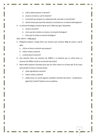 42
a. ¿Cómo debo preparar la solución?
b. ¿Cuál es el soluto y cuál el solvente?
c. La solución que preparo es ¿sobresaturada, saturada o concentrada?
d. ¿Cómo harías para que ésta solución se convierta en un sistema heterogéneo?
4- La solución fisiológica contiene 9g de sal en 100ml de agua. Responder:
a. ¿Cuál es el soluto?
b. ¿Con que otro nombre se conoce a la solución fisiológica?
c. ¿Para qué se utiliza la solución fisiológica?
Dato: 100 ml = 100g (agua)
5- Margarita prepara a fuego lento una solución que contiene 500g de azúcar y 3g de
agua
a. ¿Cómo se llama a solución que prepara?
b. Indicar soluto y solvente
c. ¿cuánto pesa la solución?
6- Una solución tiene una volumen de 2300ml y el solvente que se utiliza tiene un
volumen de 1985ml ¿Cuál es el volumen del soluto?
7- María debe preparar chocolate para que los niños tomen en la fiesta del 25 de mayo
pero perdió la receta y necesita ayuda:
 ¿Qué ingredientes necesita?
 Indicar soluto y solvente
 ¿Debe tener en cuenta algunas variables? (tamaño del soluto – temperatura-
agitación) ¿Cuáles? Explicar con tus palabras.
 