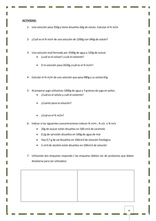 44
ACTIVIDAD:
1- Una solución pesa 350g y tiene disueltos 60g de soluto. Calcular el % m/m
2- ¿Cuál es el % m/m de una solución de 1200g con 340g de soluto?
3- Una solución está formada por 2500g de agua y 120g de azúcar.
 ¿cuál es el soluto? ¿cuál el solvente?
 Si la solución pesa 2620g ¿cuál es el % m/m?
4- Calcular el % m/m de una solución que pesa 980g y su soluto 65g
5- Al preparar jugo utilizamos 1000g de agua y 7 gramos de jugo en polvo.
 ¿Cuál es el soluto y cuál el solvente?
 ¿Cuánto pesa la solución?
 ¿Cuál es el % m/m?
6- Indicar si las siguientes concentraciones indican % m/m , % v/v o % m/v
 20g de azúcar están disueltos en 100 cm3 de caramelo
 0,2g de sal están disueltos en 100g de agua de mar
 Hay 0,7 g de sal disueltos en 100cm3 de solución fisiológica
 2 cm3 de alcohol están disueltos en 100cm3 de solución
7- Utilizando dos etiquetas respondo ( las etiquetas debían ser de productos que deban
disolverse para ser utilizados)
 