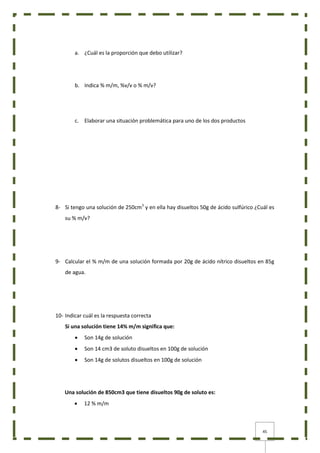 45
a. ¿Cuál es la proporción que debo utilizar?
b. Indica % m/m, %v/v o % m/v?
c. Elaborar una situación problemática para uno de los dos productos
8- Si tengo una solución de 250cm3
y en ella hay disueltos 50g de ácido sulfúrico ¿Cuál es
su % m/v?
9- Calcular el % m/m de una solución formada por 20g de ácido nítrico disueltos en 85g
de agua.
10- Indicar cuál es la respuesta correcta
Si una solución tiene 14% m/m significa que:
 Son 14g de solución
 Son 14 cm3 de soluto disueltos en 100g de solución
 Son 14g de solutos disueltos en 100g de solución
Una solución de 850cm3 que tiene disueltos 90g de soluto es:
 12 % m/m
 