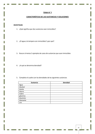 47
TEMA N° 7
CARACTERÍSTCAS DE LAS SUSTANCIAS Y SOLUCIONES
INVESTIGAR:
1. ¿Qué significa que dos sustancias sean inmiscibles?
2. ¿El agua y la tempera son inmiscibles? ¿por qué?
3. Buscar al menos 5 ejemplos de casos de sustancias que sean inmiscibles
4. ¿A qué se denomina densidad?
5. Completa el cuadro con las densidades de las siguientes sustancias
Sustancia densidad
Agua
Alcohol
Aceite
Hierro
Cobre
glicerina
Aluminio
diamante
oro
 
