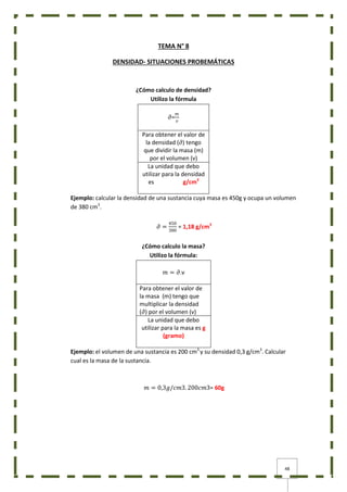 48
TEMA N° 8
DENSIDAD- SITUACIONES PROBEMÁTICAS
¿Cómo calculo de densidad?
Utilizo la fórmula
𝜕=
𝑚
𝑣
Para obtener el valor de
la densidad (𝜕) tengo
que dividir la masa (m)
por el volumen (v)
La unidad que debo
utilizar para la densidad
es g/cm3
Ejemplo: calcular la densidad de una sustancia cuya masa es 450g y ocupa un volumen
de 380 cm3
.
𝜕 =
450
380
= 1,18 g/cm3
¿Cómo calculo la masa?
Utilizo la fórmula:
𝑚 = 𝜕.v
Para obtener el valor de
la masa (m) tengo que
multiplicar la densidad
(𝜕) por el volumen (v)
La unidad que debo
utilizar para la masa es g
(gramo)
Ejemplo: el volumen de una sustancia es 200 cm3
y su densidad 0,3 g/cm3
. Calcular
cual es la masa de la sustancia.
𝑚 = 0,3𝑔/𝑐𝑚3. 200𝑐𝑚3= 60g
 