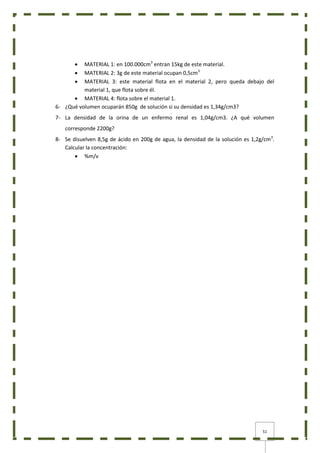 51
 MATERIAL 1: en 100.000cm3
entran 15kg de este material.
 MATERIAL 2: 3g de este material ocupan 0,5cm3
 MATERIAL 3: este material flota en el material 2, pero queda debajo del
material 1, que flota sobre él.
 MATERIAL 4: flota sobre el material 1.
6- ¿Qué volumen ocuparán 850g de solución si su densidad es 1,34g/cm3?
7- La densidad de la orina de un enfermo renal es 1,04g/cm3. ¿A qué volumen
corresponde 2200g?
8- Se disuelven 8,5g de ácido en 200g de agua, la densidad de la solución es 1,2g/cm3
.
Calcular la concentración:
 %m/v
 