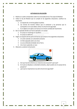 63
ACTIVIDAD DE APLICACIÓN
1- Realiza un cuadro comparativo sobre los enunciados de las Tres Leyes de Newton
2- Indicar la ley de Newton que se cumple en las siguientes situaciones. Justificar las
respuestas.
a. La raqueta de un tenista golpea la pelota.
b. Las normas de transito indican que el conductor y las personas que lo
acompañan en el auto deben utilizar el cinturón de seguridad.
c. A un objeto se le aplica una fuerza en el mismo sentido del movimiento.
3- Dar un ejemplo donde una fuerza aplicada a un cuerpo:
a. El cuerpo se mantenga en equilibrio…………………..
b. El cuerpo se deforme……………………………..
4- Hagan un esquema de los pares de fuerzas que actúan en las siguientes situaciones:
 Un avión volando con velocidad constante
 Un libro apoyado sobre una mesa
 La Luna orbitando alrededor de la Tierra
 Una mano sujetando un vaso
5- Observen y analicen la ilustración:
a. Con que ley de la dinámica se relaciona esta situación? ¿por qué?
b. Si el auto se desplaza a velocidad constante, ¿Qué sucede con el cuerpo de los
pasajeros?
c. ¿por qué es importante el uso del cinturón de seguridad?
 