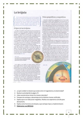 79
1- ¿a qué se debe la relacion que existe entre el magnetismo y la electricidad?
2- Realiza la actividad de la página 73
3- ¿Qué caracteristicas tienen los imanes naturales?
4- Compara las ventajas y desventajas de los distintos imanes artificiales
5- Explica que es la indicuccion magnética. Realiza una experiencia sencilla para
demostrarla.
6- Explica como funciona una brújula y que ventajas trajo su implementacion.
7- Elaboramos una BRÚJULA
 