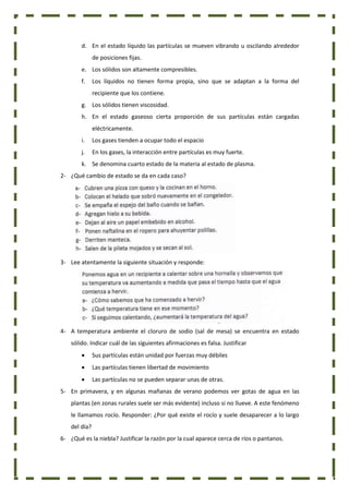 d. En el estado líquido las partículas se mueven vibrando u oscilando alrededor
de posiciones fijas.
e. Los sólidos son altamente compresibles.
f. Los líquidos no tienen forma propia, sino que se adaptan a la forma del
recipiente que los contiene.
g. Los sólidos tienen viscosidad.
h. En el estado gaseoso cierta proporción de sus partículas están cargadas
eléctricamente.
i. Los gases tienden a ocupar todo el espacio
j. En los gases, la interacción entre partículas es muy fuerte.
k. Se denomina cuarto estado de la materia al estado de plasma.
2- ¿Qué cambio de estado se da en cada caso?
3- Lee atentamente la siguiente situación y responde:
4- A temperatura ambiente el cloruro de sodio (sal de mesa) se encuentra en estado
sólido. Indicar cuál de las siguientes afirmaciones es falsa. Justificar
 Sus partículas están unidad por fuerzas muy débiles
 Las partículas tienen libertad de movimiento
 Las partículas no se pueden separar unas de otras.
5- En primavera, y en algunas mañanas de verano podemos ver gotas de agua en las
plantas (en zonas rurales suele ser más evidente) incluso si no llueve. A este fenómeno
le llamamos rocío. Responder: ¿Por qué existe el rocío y suele desaparecer a lo largo
del día?
6- ¿Qué es la niebla? Justificar la razón por la cual aparece cerca de ríos o pantanos.
 