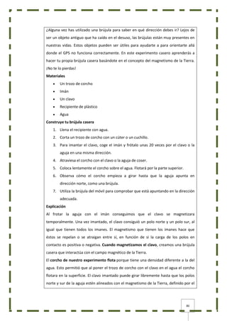 80
¿Alguna vez has utilizado una brújula para saber en qué dirección debes ir? Lejos de
ser un objeto antiguo que ha caído en el desuso, las brújulas están muy presentes en
nuestras vidas. Estos objetos pueden ser útiles para ayudarte a para orientarte allá
donde el GPS no funciona correctamente. En este experimento casero aprenderás a
hacer tu propia brújula casera basándote en el concepto del magnetismo de la Tierra.
¡No te lo pierdas!
Materiales
 Un trozo de corcho
 Imán
 Un clavo
 Recipiente de plástico
 Agua
Construye tu brújula casera
1. Llena el recipiente con agua.
2. Corta un trozo de corcho con un cúter o un cuchillo.
3. Para imantar el clavo, coge el imán y frótalo unas 20 veces por el clavo o la
aguja en una misma dirección.
4. Atraviesa el corcho con el clavo o la aguja de coser.
5. Coloca lentamente el corcho sobre el agua. Flotará por la parte superior.
6. Observa cómo el corcho empieza a girar hasta que la aguja apunta en
dirección norte, como una brújula.
7. Utiliza la brújula del móvil para comprobar que está apuntando en la dirección
adecuada.
Explicación
Al frotar la aguja con el imán conseguimos que el clavo se magnetizara
temporalmente. Una vez imantado, el clavo consiguió un polo norte y un polo sur, al
igual que tienen todos los imanes. El magnetismo que tienen los imanes hace que
éstos se repelan o se atraigan entre sí, en función de si la carga de los polos en
contacto es positiva o negativa. Cuando magnetizamos el clavo, creamos una brújula
casera que interactúa con el campo magnético de la Tierra.
El corcho de nuestro experimento flota porque tiene una densidad diferente a la del
agua. Esto permitió que al poner el trozo de corcho con el clavo en el agua el corcho
flotara en la superficie. El clavo imantado puede girar libremente hasta que los polos
norte y sur de la aguja estén alineados con el magnetismo de la Tierra, definido por el
 
