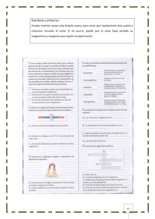 81
Polo Norte y el Polo Sur.
Puedes intentar mover esta brújula casera, pero verás que rápidamente ésta vuelve a
colocarse mirando al norte. Si no ocurre, puede que el clavo haya perdido su
magnetismo y tengamos que repetir el experimento.
 
