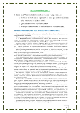 82
TRABAJO PRÁCTICO N° 1
6- Lee el texto “Tratamiento de los residuos urbanos” y luego responde:
a. Identifica los métodos de separación de fases que están involucrados
en el tratamiento de residuos sólidos
b. ¿a que se denominan líquidos lixiviadis?
c. Investiga que tratamientos se realizan sobre los líquidos lixiviados.
 