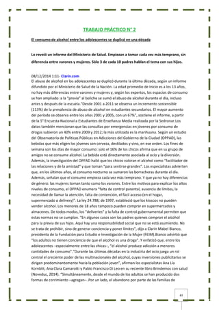 83
TRABAJO PRÁCTICO N° 2
El consumo de alcohol entre los adolescentes se duplicó en una década
Lo reveló un informe del Ministerio de Salud. Empiezan a tomar cada vez más temprano, sin
diferencia entre varones y mujeres. Sólo 3 de cada 10 padres hablan el tema con sus hijos.
08/12/2014 1:11- Clarín.com
El abuso de alcohol en los adolescentes se duplicó durante la última década, según un informe
difundido por el Ministerio de Salud de la Nación. La edad promedio de inicio es a los 13 años,
no hay más diferencias entre varones y mujeres y, según los expertos, los espacios de consumo
se han ampliado: a la “previa” al boliche se sumó el abuso de alcohol durante el día, incluso
antes y después de la escuela.“Desde 2001 a 2011 se observa un incremento sostensible
(113%) de la prevalencia de abuso de alcohol en estudiantes secundarios. El mayor aumento
del período se observa entre los años 2001 y 2005, con un 67%”, sostiene el informe, a partir
de la 5° Encuesta Nacional a Estudiantes de Enseñanza Media realizada por la Sedronar.Los
datos también mencionan que las consultas por emergencias en jóvenes por consumo de
drogas subieron un 40% entre 2009 y 2012; la más utilizada es la marihuana. Según un estudio
del Observatorio de Políticas Públicas en Adicciones del Gobierno de la Ciudad (OPPAD), las
bebidas que más eligen los jóvenes son cerveza, destilados y vino, en ese orden. Los fines de
semana son los días de mayor consumo: solo el 16% de los chicos afirma que en su grupo de
amigos no se consume alcohol. La bebida está directamente asociada al ocio y la diversión.
Además, la investigación del OPPAD halló que los chicos valoran el alcohol como “facilitador de
las relaciones y de la amistad” y que toman “para sentirse grandes”. Los especialistas advierten
que, en los últimos años, al consumo nocturno se sumaron las borracheras durante el día.
Además, señalan que el consumo empieza cada vez más temprano. Y que ya no hay diferencias
de género: las mujeres toman tanto como los varones. Entre los motivos para explicar los altos
niveles de consumo, el OPPAD enumera “falta de control parental, ausencia de límites, la
necesidad de llamar la atención, falta de contención, el fácil acceso (en el hogar,
supermercado o delivery)”. La ley 24.788, de 1997, estableció que los kioscos no pueden
vender alcohol. Los menores de 18 años tampoco pueden comprar en supermercados y
almacenes. De todos modos, los “deliveries” y la falta de control gubernamental permiten que
estas normas no se cumplan. “En algunos casos son los padres quienes compran el alcohol
para la previa de sus hijos. Aquí hay una responsabilidad social que no se está asumiendo. No
se trata de prohibir, sino de generar conciencia y poner límites”, dijo a Clarín Mabel Bianco,
presidenta de la Fundación para Estudio e Investigación de la Mujer (FEIM).Bianco advirtió que
“los adultos no tienen conciencia de que el alcohol es una droga”. Y enfatizó que, entre los
adolescentes –especialmente entre las chicas–, “el alcohol produce adicción a menores
cantidades de consumo”.“Durante las últimas décadas en la industria del ocio juega un rol
central el creciente poder de las multinacionales del alcohol, cuyas inversiones publicitarias se
dirigen predominantemente hacia la población joven”, afirman los especialistas Ana Lía
Kornblit, Ana Clara Camarotti y Pablo Francisco Di Leo en su reciente libro Brindemos con salud
(Noveduc, 2014). “Simultáneamente, desde el mundo de los adultos se han producido dos
formas de corrimiento –agregan–. Por un lado, el abandono por parte de las familias de
 