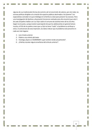 84
algunas de sus tradicionales formas de control y de la transmisión de valores; por otro lado, las
escasas políticas dirigidas a la creación de espacios públicos destinados a los jóvenes”.Los
especialistas coinciden en que el diálogo en la familia es clave para prevenir los excesos. Pero
una investigación de Quilmes y Asociación Conciencia realizada este año encontró que solo 3
de cada 10 padres hablan con sus hijos sobre el consumo de alcohol antes de los 10 años.
Según la encuesta, aunque existe la percepción de que los adolescentes en general toman
mucho, el 91% de los padres creen que su hijo no toma “nada”: el problema se atribuye a
otros. A contramano de esta impresión, los datos indican que el problema está presente en
cada vez más hogares
1- Lee el texto anterior
2- Elabora una síntesis del texto
3- Investiga ¿Qué es el SEDRONAR? ¿qué nombre recibe actualmente?
4- ¿Podrías rescatar alguna enseñanza del artículo anterior?
 
