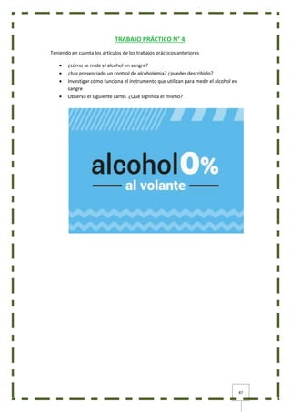 87
TRABAJO PRÁCTICO N° 4
Teniendo en cuenta los artículos de los trabajos prácticos anteriores
 ¿cómo se mide el alcohol en sangre?
 ¿has presenciado un control de alcoholemia? ¿puedes describirlo?
 Investigar cómo funciona el instrumento que utilizan para medir el alcohol en
sangre
 Observa el siguiente cartel. ¿Qué significa el mismo?
 