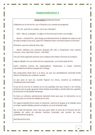 89
TRABAJO PRÁCTICO N° 6
La borrachera de Mariano Durán
Estábamos en el recreo Fer, Leo, el Buchón y yo, cuando Leo preguntó:
- Che, Fer, ayer fue tu cumple, ¿no lo vas a festejar?
- Dale – dije yo, y agregué-: Le digo a mi hermana que invite a sus amigas.
- Bueno – contestó Fer-, pero tengo una idea buenísima: el sábado mis viejos se van
de viaje y tengo la casa sola, ¿qué tal? ¡Podemos hacer una buena joda en la terraza!
El buchón, que era curda de alma, dijo:
- Hecho. Mañana nos juntamos después del cole y compramos unas cuantas
cervezas, vinos, aperitivos, licores… ¡De todo!
Tal cual. Al día siguiente pusimos unos mangos entre todos e hicimos las compras.
Llegó el sábado. Era una noche de luna espectacular y no hacía nada de frío.
Como nosotros éramos los organizadores, empezamos a chupar mientras
escuchábamos el último compact de La Renga.
Nos propusimos darle duro a la birra, así que nos desafiábamos haciendo fondo
blanco, brindando, por cualquier taradez.
Lo que pasa es que así, cuando llegaron las chicas, nosotros ya estábamos
completamente entonados.
A eso de las tres de la mañana ya no nos quedaba otra que encarar a las minitas;
entonces Leo no pudo aguantar tanto alcohol acumulado y vomitó sobre los zapatitos
de charol de la más fashion del grupo.
Yo hacía un esfuerzo sobrehumano bailando lento para que mi borrachera no se
notara; pero si la mina me soltaba yo me caía.
Fer seguía trayendo birras como un demente, mientras la lengua se le trababa como
un trapo cuando hablaba; parecía un baboso; no se le entendía nada.
Por el lado del Buchón, hacía rato que yacía sobre la cama de la hermana de Fer,
rodeado de ositos de peluche mientras tarareaba una canción de misa,
completamente de goma.
Qué descontrol, loco.
 
