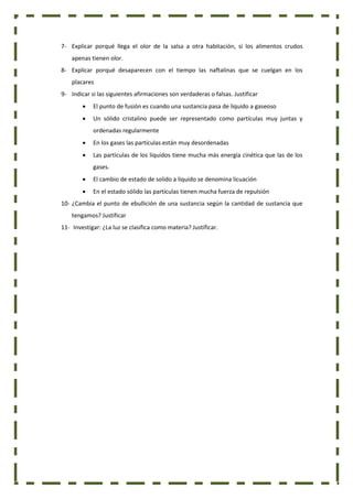 7- Explicar porqué llega el olor de la salsa a otra habitación, si los alimentos crudos
apenas tienen olor.
8- Explicar porqué desaparecen con el tiempo las naftalinas que se cuelgan en los
placares
9- Indicar si las siguientes afirmaciones son verdaderas o falsas. Justificar
 El punto de fusión es cuando una sustancia pasa de liquido a gaseoso
 Un sólido cristalino puede ser representado como partículas muy juntas y
ordenadas regularmente
 En los gases las partículas están muy desordenadas
 Las partículas de los líquidos tiene mucha más energía cinética que las de los
gases.
 El cambio de estado de solido a liquido se denomina licuación
 En el estado sólido las partículas tienen mucha fuerza de repulsión
10- ¿Cambia el punto de ebullición de una sustancia según la cantidad de sustancia que
tengamos? Justificar
11- Investigar: ¿La luz se clasifica como materia? Justificar.
 