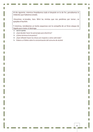 90
Al día siguiente, mientras limpiábamos todo el despiole en lo de Fer, pensábamos lo
imbéciles que habíamos estado.
-Estuvimos re-tarados, loco. Mirá las minitas que nos perdimos por tomar…-se
quejaba el buchón.
Y mientras, tomábamos un tecito asqueroso con la compañía de un feroz ataque de
hígado para matar el domingo.
1- Lee el cuento
2- ¿Qué deciden hacer los personajes para divertirse?
3- ¿Cómo termina el encuentro?
4- ¿Qué reflexión hacen los chicos con respecto a cómo salió todo?
5- Elabora un folleto sobre la concientización del consumo de alcohol
 