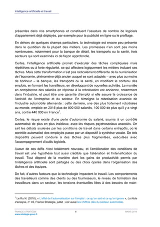 Intelligence artificielle et travail
FRANCE STRATÉGIE 8 MARS 2018
www.strategie.gouv.fr
présentes dans nos smartphones et constituent l’ossature de nombre de logiciels
d’appariement déjà déployés, par exemple pour la publicité en ligne ou le profilage.
En dehors de quelques champs particuliers, la technologie est encore peu présente
dans le quotidien de la plupart des métiers. Les promesses n’en sont pas moins
nombreuses, notamment pour la banque de détail, les transports ou la santé, trois
secteurs qui sont examinés ici de façon approfondie.
Certes, l’intelligence artificielle promet d’exécuter des tâches compliquées mais
répétitives ou à forte régularité, ce qui affectera logiquement les métiers incluant ces
tâches. Mais cette transformation n’est pas radicalement différente de la numérisation
de l’économie, phénomène déjà ancien auquel se sont adaptés – avec plus ou moins
de bonheur – la banque, les transports ou la santé, en modifiant le contenu des
emplois, en formant les travailleurs, en développant de nouvelles activités. La montée
en compétence des salariés en réponse à la robotisation est ancienne, notamment
dans l’industrie, et peut être une garantie d’emploi si elle assure la croissance de
l’activité de l’entreprise et du secteur. En témoigne la robotisation avancée de
l’industrie automobile allemande : cette dernière, une des plus fortement robotisées
au monde, emploie en 2016 plus de 800 000 salariés, 100 000 de plus qu’il y a vingt
ans, contre 440 000 en France1
.
Certes, le risque existe d’une perte d’autonomie du salarié, soumis à un contrôle
automatisé de plus en plus insidieux, avec les risques psychosociaux associés. On
sait les débats soulevés par les conditions de travail dans certains entrepôts, où le
contrôle automatisé des employés passe par un dispositif à synthèse vocale. De tels
dispositifs peuvent conduire à des tâches plus fragmentées, exécutées avec
l’accompagnement d’outils logiciels.
Aucun de ces défis n’est totalement nouveau, et l’amélioration des conditions de
travail est une hypothèse tout aussi crédible que l’aliénation et l’intensification du
travail. Tout dépend de la manière dont les gains de productivité permis par
l’intelligence artificielle sont partagés ou des choix opérés dans l’organisation des
tâches et des équipes.
De fait, d’autres facteurs que la technologie impactent le travail. Les comportements
des travailleurs comme des clients ou des fournisseurs, le niveau de formation des
travailleurs dans un secteur, les tensions éventuelles liées à des besoins de main-
1
Le Ru N. (2016), « L’effet de l’automatisation sur l’emploi : ce qu’on sait et ce qu’on ignore », La Note
d’analyse, n° 49, France Stratégie, juillet ; voir aussi les chiffres clés du secteur automobile.
 
