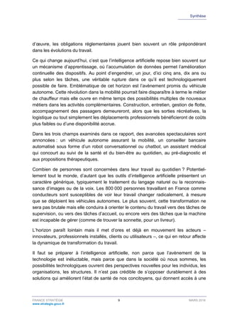 Synthèse
FRANCE STRATÉGIE 9 MARS 2018
www.strategie.gouv.fr
d’œuvre, les obligations réglementaires jouent bien souvent un rôle prépondérant
dans les évolutions du travail.
Ce qui change aujourd’hui, c’est que l’intelligence artificielle repose bien souvent sur
un mécanisme d’apprentissage, où l’accumulation de données permet l’amélioration
continuelle des dispositifs. Au point d’engendrer, un jour, d’ici cinq ans, dix ans ou
plus selon les tâches, une véritable rupture dans ce qu’il est technologiquement
possible de faire. Emblématique de cet horizon est l’avènement promis du véhicule
autonome. Cette révolution dans la mobilité pourrait faire disparaître à terme le métier
de chauffeur mais elle ouvre en même temps des possibilités multiples de nouveaux
métiers dans les activités complémentaires. Construction, entretien, gestion de flotte,
accompagnement des passagers demeureront, alors que les sorties récréatives, la
logistique ou tout simplement les déplacements professionnels bénéficieront de coûts
plus faibles ou d’une disponibilité accrue.
Dans les trois champs examinés dans ce rapport, des avancées spectaculaires sont
annoncées : un véhicule autonome assurant la mobilité, un conseiller bancaire
automatisé sous forme d’un robot conversationnel ou chatbot, un assistant médical
qui concourt au suivi de la santé et du bien-être au quotidien, au pré-diagnostic et
aux propositions thérapeutiques.
Combien de personnes sont concernées dans leur travail au quotidien ? Potentiel-
lement tout le monde, d’autant que les outils d’intelligence artificielle présentent un
caractère générique, typiquement le traitement du langage naturel ou la reconnais-
sance d’images ou de la voix. Les 800 000 personnes travaillant en France comme
conducteurs sont susceptibles de voir leur travail changer radicalement, à mesure
que se déploient les véhicules autonomes. Le plus souvent, cette transformation ne
sera pas brutale mais elle conduira à orienter le contenu du travail vers des tâches de
supervision, ou vers des tâches d’accueil, ou encore vers des tâches que la machine
est incapable de gérer (comme de trouver la sonnette, pour un livreur).
L’horizon paraît lointain mais il met d’ores et déjà en mouvement les acteurs –
innovateurs, professionnels installés, clients ou utilisateurs –, ce qui en retour affecte
la dynamique de transformation du travail.
Il faut se préparer à l’intelligence artificielle, non parce que l’avènement de la
technologie est inéluctable, mais parce que dans la société où nous sommes, les
possibilités technologiques ouvrent des perspectives nouvelles pour les individus, les
organisations, les structures. Il n’est pas crédible de s’opposer durablement à des
solutions qui améliorent l’état de santé de nos concitoyens, qui donnent accès à une
 