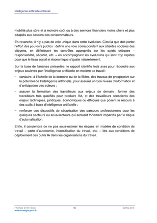 Intelligence artificielle et travail
FRANCE STRATÉGIE 10 MARS 2018
www.strategie.gouv.fr
mobilité plus sûre et à moindre coût ou à des services financiers moins chers et plus
adaptés aux besoins des consommateurs.
En revanche, il n’y a pas de voie unique dans cette évolution. C’est là que doit porter
l’effort des pouvoirs publics : définir une voie correspondant aux attentes sociales des
citoyens, en définissant les contrôles appropriés sur les sujets critiques –
responsabilité, sécurité, etc. – en accompagnant les évolutions qui sont trop rapides
pour que le tissu social et économique s’ajuste naturellement.
Sur la base de l’analyse présentée, le rapport identifie trois axes pour répondre aux
enjeux soulevés par l’intelligence artificielle en matière de travail :
− conduire, à l’échelle de la branche ou de la filière, des travaux de prospective sur
le potentiel de l’intelligence artificielle, pour assurer un bon niveau d’information et
d’anticipation des acteurs ;
− assurer la formation des travailleurs aux enjeux de demain : former des
travailleurs très qualifiés pour produire l’IA, et des travailleurs conscients des
enjeux techniques, juridiques, économiques ou éthiques que posent le recours à
des outils à base d’intelligence artificielle ;
− renforcer des dispositifs de sécurisation des parcours professionnels pour les
quelques secteurs ou sous-secteurs qui seraient fortement impactés par le risque
d’automatisation.
Enfin, il conviendra de ne pas sous-estimer les risques en matière de condition de
travail – perte d’autonomie, intensification du travail, etc. – liés aux conditions de
déploiement des outils IA dans les organisations du travail.
 