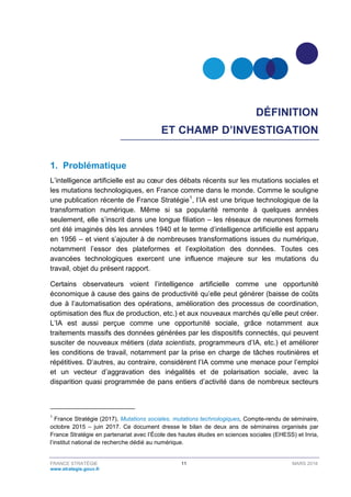 FRANCE STRATÉGIE 11 MARS 2018
www.strategie.gouv.fr
DÉFINITION
ET CHAMP D’INVESTIGATION
1. Problématique
L’intelligence artificielle est au cœur des débats récents sur les mutations sociales et
les mutations technologiques, en France comme dans le monde. Comme le souligne
une publication récente de France Stratégie1
, l’IA est une brique technologique de la
transformation numérique. Même si sa popularité remonte à quelques années
seulement, elle s’inscrit dans une longue filiation – les réseaux de neurones formels
ont été imaginés dès les années 1940 et le terme d’intelligence artificielle est apparu
en 1956 – et vient s’ajouter à de nombreuses transformations issues du numérique,
notamment l’essor des plateformes et l’exploitation des données. Toutes ces
avancées technologiques exercent une influence majeure sur les mutations du
travail, objet du présent rapport.
Certains observateurs voient l’intelligence artificielle comme une opportunité
économique à cause des gains de productivité qu’elle peut générer (baisse de coûts
due à l’automatisation des opérations, amélioration des processus de coordination,
optimisation des flux de production, etc.) et aux nouveaux marchés qu’elle peut créer.
L’IA est aussi perçue comme une opportunité sociale, grâce notamment aux
traitements massifs des données générées par les dispositifs connectés, qui peuvent
susciter de nouveaux métiers (data scientists, programmeurs d’IA, etc.) et améliorer
les conditions de travail, notamment par la prise en charge de tâches routinières et
répétitives. D’autres, au contraire, considèrent l’IA comme une menace pour l’emploi
et un vecteur d’aggravation des inégalités et de polarisation sociale, avec la
disparition quasi programmée de pans entiers d’activité dans de nombreux secteurs
1
France Stratégie (2017), Mutations sociales, mutations technologiques, Compte-rendu de séminaire,
octobre 2015 – juin 2017. Ce document dresse le bilan de deux ans de séminaires organisés par
France Stratégie en partenariat avec l’École des hautes études en sciences sociales (EHESS) et Inria,
l’institut national de recherche dédié au numérique.
 