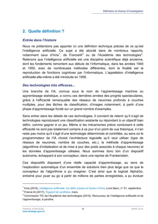 Définition et champ d’investigation
FRANCE STRATÉGIE 15 MARS 2018
www.strategie.gouv.fr
2. Quelle définition ?
Entrée dans l’histoire
Nous ne prétendons pas apporter ici une définition technique précise de ce qu’est
l’intelligence artificielle. Ce sujet a été abordé dans de nombreux rapports,
notamment ceux d’Inria1
, de FranceIA2
ou de l’Académie des technologies3
.
Retenons que l’intelligence artificielle est une discipline scientifique déjà ancienne,
dont les fondements remontent aux débuts de l’informatique, dans les années 1940
et 1950, avec de nombreuses méthodes différentes, dont la finalité est la
reproduction de fonctions cognitives par l’informatique. L’appellation d’intelligence
artificielle elle-même a été introduite en 1956.
Des technologies très efficaces...
Une branche de l’IA, connue sous le nom de l’apprentissage machine ou
apprentissage statistique, a connu ces dernières années des progrès spectaculaires,
grâce à l’efficacité remarquable des réseaux de neurones profonds à couches
multiples, pour des tâches de classification, d’images notamment, à partir d’une
phase d’apprentissage fondé sur un grand nombre d’exemples.
Sans entrer dans les détails de ces technologies, il convient de retenir qu’il s’agit de
technologies reproduisant une classification existante ou répondant à un objectif bien
défini, comme gagner à un jeu. Même si les mécanismes précis conduisant à cette
efficacité ne sont pas totalement compris à ce jour d’un point de vue théorique, il n’en
reste pas moins qu’il s’agit d’une technologie déterministe et contrôlée, au sens où le
programmateur de l’IA choisit l’architecture logicielle qu’il veut utiliser (type de
réseaux de neurones, nombre de couches, etc.), la méthode d’apprentissage
(algorithme d’initialisation et de mise à jour des poids associés à chaque neurone) et
les données d’apprentissage utilisées. Nous sommes donc loin d’un dispositif
autonome, échappant à son concepteur, dans une reprise de Frankenstein.
Ces dispositifs disposent d’une réelle capacité d’apprentissage, au sens de
l’exploration automatique d’un ensemble de solutions bien plus large que ce que le
concepteur de l’algorithme a pu imaginer. C’est ainsi que le logiciel AlphaGo,
entraîné pour jouer au go à partir de millions de parties enregistrées, a pu évoluer
1
Inria (2016), Intelligence artificielle, les défis actuels et l’action d’Inria, Livre blanc, n° 01, septembre.
2
France IA (2017), Rapport de synthèse, mars.
3
Commission TIC de l’Académie des technologies (2018), Renouveau de l’intelligence artificielle et de
l’apprentissage, à paraître.
 
