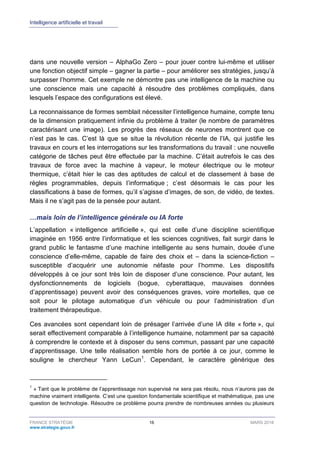 Intelligence artificielle et travail
FRANCE STRATÉGIE 16 MARS 2018
www.strategie.gouv.fr
dans une nouvelle version – AlphaGo Zero – pour jouer contre lui-même et utiliser
une fonction objectif simple – gagner la partie – pour améliorer ses stratégies, jusqu’à
surpasser l’homme. Cet exemple ne démontre pas une intelligence de la machine ou
une conscience mais une capacité à résoudre des problèmes compliqués, dans
lesquels l’espace des configurations est élevé.
La reconnaissance de formes semblait nécessiter l’intelligence humaine, compte tenu
de la dimension pratiquement infinie du problème à traiter (le nombre de paramètres
caractérisant une image). Les progrès des réseaux de neurones montrent que ce
n’est pas le cas. C’est là que se situe la révolution récente de l’IA, qui justifie les
travaux en cours et les interrogations sur les transformations du travail : une nouvelle
catégorie de tâches peut être effectuée par la machine. C’était autrefois le cas des
travaux de force avec la machine à vapeur, le moteur électrique ou le moteur
thermique, c’était hier le cas des aptitudes de calcul et de classement à base de
règles programmables, depuis l’informatique ; c’est désormais le cas pour les
classifications à base de formes, qu’il s’agisse d’images, de son, de vidéo, de textes.
Mais il ne s’agit pas de la pensée pour autant.
…mais loin de l’intelligence générale ou IA forte
L’appellation « intelligence artificielle », qui est celle d’une discipline scientifique
imaginée en 1956 entre l’informatique et les sciences cognitives, fait surgir dans le
grand public le fantasme d’une machine intelligente au sens humain, douée d’une
conscience d’elle-même, capable de faire des choix et – dans la science-fiction –
susceptible d’acquérir une autonomie néfaste pour l’homme. Les dispositifs
développés à ce jour sont très loin de disposer d’une conscience. Pour autant, les
dysfonctionnements de logiciels (bogue, cyberattaque, mauvaises données
d’apprentissage) peuvent avoir des conséquences graves, voire mortelles, que ce
soit pour le pilotage automatique d’un véhicule ou pour l’administration d’un
traitement thérapeutique.
Ces avancées sont cependant loin de présager l’arrivée d’une IA dite « forte », qui
serait effectivement comparable à l’intelligence humaine, notamment par sa capacité
à comprendre le contexte et à disposer du sens commun, passant par une capacité
d’apprentissage. Une telle réalisation semble hors de portée à ce jour, comme le
souligne le chercheur Yann LeCun1
. Cependant, le caractère générique des
1
« Tant que le problème de l’apprentissage non supervisé ne sera pas résolu, nous n’aurons pas de
machine vraiment intelligente. C’est une question fondamentale scientifique et mathématique, pas une
question de technologie. Résoudre ce problème pourra prendre de nombreuses années ou plusieurs
 