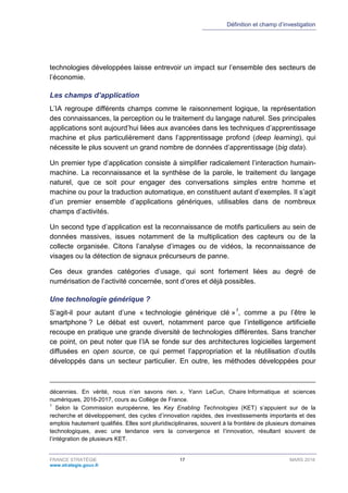 Définition et champ d’investigation
FRANCE STRATÉGIE 17 MARS 2018
www.strategie.gouv.fr
technologies développées laisse entrevoir un impact sur l’ensemble des secteurs de
l’économie.
Les champs d’application
L’IA regroupe différents champs comme le raisonnement logique, la représentation
des connaissances, la perception ou le traitement du langage naturel. Ses principales
applications sont aujourd’hui liées aux avancées dans les techniques d’apprentissage
machine et plus particulièrement dans l’apprentissage profond (deep learning), qui
nécessite le plus souvent un grand nombre de données d’apprentissage (big data).
Un premier type d’application consiste à simplifier radicalement l’interaction humain-
machine. La reconnaissance et la synthèse de la parole, le traitement du langage
naturel, que ce soit pour engager des conversations simples entre homme et
machine ou pour la traduction automatique, en constituent autant d’exemples. Il s’agit
d’un premier ensemble d’applications génériques, utilisables dans de nombreux
champs d’activités.
Un second type d’application est la reconnaissance de motifs particuliers au sein de
données massives, issues notamment de la multiplication des capteurs ou de la
collecte organisée. Citons l’analyse d’images ou de vidéos, la reconnaissance de
visages ou la détection de signaux précurseurs de panne.
Ces deux grandes catégories d’usage, qui sont fortement liées au degré de
numérisation de l’activité concernée, sont d’ores et déjà possibles.
Une technologie générique ?
S’agit-il pour autant d’une « technologie générique clé »1
, comme a pu l’être le
smartphone ? Le débat est ouvert, notamment parce que l’intelligence artificielle
recoupe en pratique une grande diversité de technologies différentes. Sans trancher
ce point, on peut noter que l’IA se fonde sur des architectures logicielles largement
diffusées en open source, ce qui permet l’appropriation et la réutilisation d’outils
développés dans un secteur particulier. En outre, les méthodes développées pour
décennies. En vérité, nous n’en savons rien. », Yann LeCun, Chaire Informatique et sciences
numériques, 2016-2017, cours au Collège de France.
1
Selon la Commission européenne, les Key Enabling Technologies (KET) s’appuient sur de la
recherche et développement, des cycles d’innovation rapides, des investissements importants et des
emplois hautement qualifiés. Elles sont pluridisciplinaires, souvent à la frontière de plusieurs domaines
technologiques, avec une tendance vers la convergence et l’innovation, résultant souvent de
l’intégration de plusieurs KET.
 