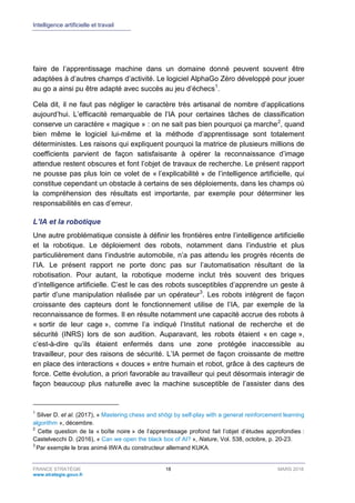 Intelligence artificielle et travail
FRANCE STRATÉGIE 18 MARS 2018
www.strategie.gouv.fr
faire de l’apprentissage machine dans un domaine donné peuvent souvent être
adaptées à d’autres champs d’activité. Le logiciel AlphaGo Zéro développé pour jouer
au go a ainsi pu être adapté avec succès au jeu d’échecs1
.
Cela dit, il ne faut pas négliger le caractère très artisanal de nombre d’applications
aujourd’hui. L’efficacité remarquable de l’IA pour certaines tâches de classification
conserve un caractère « magique » : on ne sait pas bien pourquoi ça marche2
, quand
bien même le logiciel lui-même et la méthode d’apprentissage sont totalement
déterministes. Les raisons qui expliquent pourquoi la matrice de plusieurs millions de
coefficients parvient de façon satisfaisante à opérer la reconnaissance d’image
attendue restent obscures et font l’objet de travaux de recherche. Le présent rapport
ne pousse pas plus loin ce volet de « l’explicabilité » de l’intelligence artificielle, qui
constitue cependant un obstacle à certains de ses déploiements, dans les champs où
la compréhension des résultats est importante, par exemple pour déterminer les
responsabilités en cas d’erreur.
L’IA et la robotique
Une autre problématique consiste à définir les frontières entre l’intelligence artificielle
et la robotique. Le déploiement des robots, notamment dans l’industrie et plus
particulièrement dans l’industrie automobile, n’a pas attendu les progrès récents de
l’IA. Le présent rapport ne porte donc pas sur l’automatisation résultant de la
robotisation. Pour autant, la robotique moderne inclut très souvent des briques
d’intelligence artificielle. C’est le cas des robots susceptibles d’apprendre un geste à
partir d’une manipulation réalisée par un opérateur3
. Les robots intègrent de façon
croissante des capteurs dont le fonctionnement utilise de l’IA, par exemple de la
reconnaissance de formes. Il en résulte notamment une capacité accrue des robots à
« sortir de leur cage », comme l’a indiqué l’Institut national de recherche et de
sécurité (INRS) lors de son audition. Auparavant, les robots étaient « en cage »,
c’est-à-dire qu’ils étaient enfermés dans une zone protégée inaccessible au
travailleur, pour des raisons de sécurité. L’IA permet de façon croissante de mettre
en place des interactions « douces » entre humain et robot, grâce à des capteurs de
force. Cette évolution, a priori favorable au travailleur qui peut désormais interagir de
façon beaucoup plus naturelle avec la machine susceptible de l’assister dans des
1
Silver D. et al. (2017), « Mastering chess and shōgi by self-play with a general reinforcement learning
algorithm », décembre.
2
Cette question de la « boîte noire » de l’apprentissage profond fait l’objet d’études approfondies :
Castelvecchi D. (2016), « Can we open the black box of AI? », Nature, Vol. 538, octobre, p. 20-23.
3
Par exemple le bras animé IIWA du constructeur allemand KUKA.
 