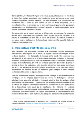Définition et champ d’investigation
FRANCE STRATÉGIE 19 MARS 2018
www.strategie.gouv.fr
tâches pénibles, n’est cependant pas sans risque, puisqu’elle soulève des débats sur
la force d’un contact acceptable non intentionnel entre un homme et un robot.
Plusieurs approches peuvent prévaloir : ou bien considérer que tout contact non
intentionnel est à éviter, ou bien définir un seuil de force acceptable, par la
normalisation. Sans se prononcer sur ce point technique, on pourra noter que ce sont
les opérateurs qui définissent les normes d’interaction et non la technologie, qui ne
fait que soulever de nouvelles questions.
Signalons enfin que le rapport porte sur la diffusion des technologies d’IA existantes
ou qui seront disponibles prochainement avec un bon degré de certitude. Il se
projette à un horizon d’ici cinq ans, et laisse en revanche ouverte la question de
nouveaux progrès radicaux de la technologie, notamment la capacité d’atteindre
l’intelligence artificielle forte.
3. Trois secteurs d’activité passés au crible
Afin d’apporter des illustrations concrètes aux possibilités qu’ouvre l’intelligence
artificielle et à ses impacts sur le travail, le rapport s’appuie sur l’analyse de trois
secteurs d’activité : les transports, la banque et la santé. Ces secteurs nous
permettent à la fois d’apporter une description précise des tendances et de couvrir
largement notre problématique, avec la possibilité d’étendre certaines conclusions
au-delà de leurs frontières. En effet, ces secteurs recouvrent des réalités diverses en
termes de types de production, entre industrie et service, mais aussi entre types
d’acteurs, qui relèvent de la sphère privée ou publique. Nous cherchons ainsi à
appréhender les impacts de l’IA sur différents types d’emploi et dans différents
contextes institutionnels et réglementaires.
En outre, notre rapport antérieur réalisé par France Stratégie et le Conseil national du
numérique sur les impacts économiques et sociaux de l’intelligence artificielle
adoptaient une approche générale1
. Il dressait ainsi la liste de quelques effets
potentiels de l’IA sur le travail : l’importance d’une analyse centrée autour des tâches
plutôt que des emplois, l’identification des tâches substituables à partir de l’avancée
de la technologie mais aussi de la mobilisation des éléments de contexte,
l’acceptabilité sociale, l’importance de l’intelligence émotionnelle ou le recours à une
intervention manuelle complexe. Le rapport s’inquiétait de la complémentarité entre
l’humain et la machine : bien déployée, l’IA allège les tâches répétitives et enrichit le
1
France Stratégie et Conseil national du Numérique (2017), Contribution à la Stratégie nationale en
intelligence artificielle : Anticiper les impacts économiques et sociaux de l’IA, op. cit.
 
