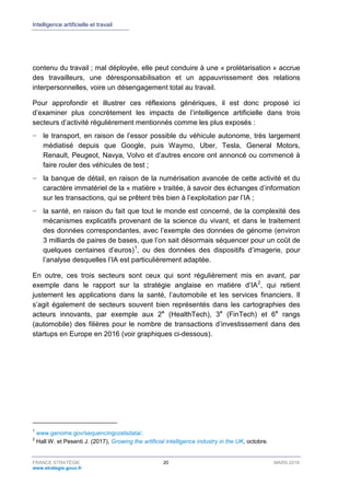 Intelligence artificielle et travail
FRANCE STRATÉGIE 20 MARS 2018
www.strategie.gouv.fr
contenu du travail ; mal déployée, elle peut conduire à une « prolétarisation » accrue
des travailleurs, une déresponsabilisation et un appauvrissement des relations
interpersonnelles, voire un désengagement total au travail.
Pour approfondir et illustrer ces réflexions génériques, il est donc proposé ici
d’examiner plus concrètement les impacts de l’intelligence artificielle dans trois
secteurs d’activité régulièrement mentionnés comme les plus exposés :
− le transport, en raison de l’essor possible du véhicule autonome, très largement
médiatisé depuis que Google, puis Waymo, Uber, Tesla, General Motors,
Renault, Peugeot, Navya, Volvo et d’autres encore ont annoncé ou commencé à
faire rouler des véhicules de test ;
− la banque de détail, en raison de la numérisation avancée de cette activité et du
caractère immatériel de la « matière » traitée, à savoir des échanges d’information
sur les transactions, qui se prêtent très bien à l’exploitation par l’IA ;
− la santé, en raison du fait que tout le monde est concerné, de la complexité des
mécanismes explicatifs provenant de la science du vivant, et dans le traitement
des données correspondantes, avec l’exemple des données de génome (environ
3 milliards de paires de bases, que l’on sait désormais séquencer pour un coût de
quelques centaines d’euros)1
, ou des données des dispositifs d’imagerie, pour
l’analyse desquelles l’IA est particulièrement adaptée.
En outre, ces trois secteurs sont ceux qui sont régulièrement mis en avant, par
exemple dans le rapport sur la stratégie anglaise en matière d’IA2
, qui retient
justement les applications dans la santé, l’automobile et les services financiers. Il
s’agit également de secteurs souvent bien représentés dans les cartographies des
acteurs innovants, par exemple aux 2e
(HealthTech), 3e
(FinTech) et 6e
rangs
(automobile) des filières pour le nombre de transactions d’investissement dans des
startups en Europe en 2016 (voir graphiques ci-dessous).
1
www.genome.gov/sequencingcostsdata/.
2
Hall W. et Pesenti J. (2017), Growing the artificial intelligence industry in the UK, octobre.
 