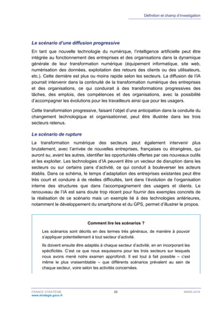Définition et champ d’investigation
FRANCE STRATÉGIE 23 MARS 2018
www.strategie.gouv.fr
Le scénario d’une diffusion progressive
En tant que nouvelle technologie du numérique, l’intelligence artificielle peut être
intégrée au fonctionnement des entreprises et des organisations dans la dynamique
générale de leur transformation numérique (équipement informatique, site web,
numérisation des données, exploitation des retours des clients ou des utilisateurs,
etc.). Cette dernière est plus ou moins rapide selon les secteurs. La diffusion de l’IA
pourrait intervenir dans la continuité de la transformation numérique des entreprises
et des organisations, ce qui conduirait à des transformations progressives des
tâches, des emplois, des compétences et des organisations, avec la possibilité
d’accompagner les évolutions pour les travailleurs ainsi que pour les usagers.
Cette transformation progressive, faisant l’objet d’une anticipation dans la conduite du
changement technologique et organisationnel, peut être illustrée dans les trois
secteurs retenus.
Le scénario de rupture
La transformation numérique des secteurs peut également intervenir plus
brutalement, avec l’arrivée de nouvelles entreprises, françaises ou étrangères, qui
auront su, avant les autres, identifier les opportunités offertes par ces nouveaux outils
et les exploiter. Les technologies d’IA peuvent être un vecteur de disruption dans les
secteurs ou sur certains pans d’activité, ce qui conduit à bouleverser les acteurs
établis. Dans ce schéma, le temps d’adaptation des entreprises existantes peut être
très court et conduire à de réelles difficultés, tant dans l’évolution de l’organisation
interne des structures que dans l’accompagnement des usagers et clients. Le
renouveau de l’IA est sans doute trop récent pour fournir des exemples concrets de
la réalisation de ce scénario mais un exemple lié à des technologies antérieures,
notamment le développement du smartphone et du GPS, permet d’illustrer le propos.
Comment lire les scénarios ?
Les scénarios sont décrits en des termes très généraux, de manière à pouvoir
s’appliquer potentiellement à tout secteur d’activité.
Ils doivent ensuite être adaptés à chaque secteur d’activité, en en incorporant les
spécificités. C’est ce que nous esquissons pour les trois secteurs sur lesquels
nous avons mené notre examen approfondi. Il est tout à fait possible – c’est
même le plus vraisemblable – que différents scénarios prévalent au sein de
chaque secteur, voire selon les activités concernées.
 