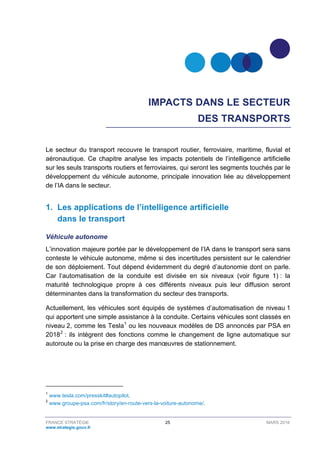 FRANCE STRATÉGIE 25 MARS 2018
www.strategie.gouv.fr
IMPACTS DANS LE SECTEUR
DES TRANSPORTS
Le secteur du transport recouvre le transport routier, ferroviaire, maritime, fluvial et
aéronautique. Ce chapitre analyse les impacts potentiels de l’intelligence artificielle
sur les seuls transports routiers et ferroviaires, qui seront les segments touchés par le
développement du véhicule autonome, principale innovation liée au développement
de l’IA dans le secteur.
1. Les applications de l’intelligence artificielle
dans le transport
Véhicule autonome
L’innovation majeure portée par le développement de l’IA dans le transport sera sans
conteste le véhicule autonome, même si des incertitudes persistent sur le calendrier
de son déploiement. Tout dépend évidemment du degré d’autonomie dont on parle.
Car l’automatisation de la conduite est divisée en six niveaux (voir figure 1) : la
maturité technologique propre à ces différents niveaux puis leur diffusion seront
déterminantes dans la transformation du secteur des transports.
Actuellement, les véhicules sont équipés de systèmes d’automatisation de niveau 1
qui apportent une simple assistance à la conduite. Certains véhicules sont classés en
niveau 2, comme les Tesla1
ou les nouveaux modèles de DS annoncés par PSA en
20182
: ils intègrent des fonctions comme le changement de ligne automatique sur
autoroute ou la prise en charge des manœuvres de stationnement.
1
www.tesla.com/presskit#autopilot.
2
www.groupe-psa.com/fr/story/en-route-vers-la-voiture-autonome/.
 