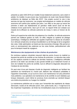 Impacts dans le secteur des transports
FRANCE STRATÉGIE 27 MARS 2018
www.strategie.gouv.fr
présenté au salon CES 2018 son modèle Cruise totalement autonome, sans volant ni
pédale. Ce modèle n’a pas encore reçu l’autorisation de rouler mais General Motors
ambitionne de déployer sa flotte dès 20191
. Ces projets ouvrent la voie à des
services de type taxi autonome. Les progrès technologiques en matière de véhicule
autonome sont parfois plus rapides que prévu. Les villes ou les pays qui seront les
premiers à tester ces déploiements en grandeur réelle seront aussi de fait les
créateurs d’une quasi-norme. Quoi qu’il en soit, ce rapport limite son analyse aux
impacts de la diffusion du véhicule autonome de niveau 4, dans un horizon de dix
ans.
Outre qu’il supprime les coûts liés à la présence d’un chauffeur, le véhicule autonome
permet une meilleure gestion du trafic. En effet, intégrée au système de pilotage
automatique, l’intelligence artificielle est capable d’optimiser la vitesse de circulation
d’un véhicule compte tenu du temps d’accélération ou de freinage et de la congestion
des voies. Cette optimisation se traduit par des économies d’énergie. Elle permet en
outre un accroissement des cadences sur les voies ferrées, particulièrement utile
pour le transport massif de voyageurs.
Maintenance des équipements et des chaînes de production
De nombreux capteurs industriels mesurent déjà les points d’usure du matériel ou
équipent les points de contrôle sur les chaînes de production. La réduction des coûts
de ces capteurs autorise la collecte de données massives. L’intelligence artificielle
permet ici de traiter ces données à plus grande échelle qu’un traitement humain et
donc de multiplier les points de contrôle, tout en affinant le diagnostic découlant de
l’analyse de ces données.
On peut ainsi d’une part disposer d’outils de diagnostic intelligents qui facilitent les
opérations de maintenance et, d’autre part, élaborer des indicateurs préalables à
l’apparition d’anomalies, ce qui ouvre la voie à une maintenance non plus préventive
mais prédictive. Les opérations de maintenance et de contrôle ne sont réalisées que
lorsque nécessaire, avant même la survenue d’une anomalie qui viendrait bloquer
une chaîne de production ou l’usage d’un matériel.
La maintenance prédictive est un enjeu pour l’ensemble des exploitants de réseau
(ferroviaire, routier) et de véhicules (avion, train, poids lourds, etc.) : il s’agit tout à la
fois d’optimiser l’exploitation, de limiter les immobilisations dues à la maintenance et
1
https://techcrunch.com/2018/01/11/gm-and-cruise-reveal-their-fourth-generation-steering-wheel-free-
cruise-av/.
 