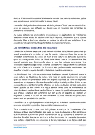 Impacts dans le secteur des transports
FRANCE STRATÉGIE 33 MARS 2018
www.strategie.gouv.fr
de tous. C’est aussi l’occasion d’améliorer la sécurité des piétons malvoyants, grâce
à un signal sonore venant compléter le signal visuel.
Les outils intelligents de maintenance et de logistique n’étant pas en contact direct
avec les usagers, leur diffusion ne devrait pas en revanche pas rencontrer de
problème d’acceptabilité.
Au niveau collectif, les améliorations proposées par les applications de l’intelligence
artificielle seront mises en balance avec leurs impacts, notamment sur le volume
d’emplois. Mais si les fortes attentes en matière de sécurité sont satisfaites, il est
possible qu’elles priment sur les potentielles destructions d’emplois.
Les compétences disponibles des travailleurs
Le véhicule autonome exige une prise en main nouvelle de la part des personnes qui
seront amenées à le conduire, en cas de besoin, notamment hors des zones de
circulation déterminées. La prise en main d’une voiture ne demande aujourd’hui
qu’un accompagnement limité, de l’ordre d’une heure chez le concessionnaire. Elle
pourrait prendre une demi-journée dans le cas des voitures autonomes. Une
continuité d’apprentissage devrait toutefois se créer avec l’équipement des véhicules
en outils d’aide à la conduite. La formation des professionnels, notamment des
chauffeurs routiers, pourra donc être réalisée de manière progressive.
Le déploiement des outils de maintenance intelligents devrait également suivre le
cours naturel de l’évolution du métier. Une mise en garde pourrait être formulée
quant au risque de polarisation entre des experts capables de faire un diagnostic
poussé sur un équipement lorsque les outils intelligents atteignent leur limite, et des
exécutants qui se cantonneraient à effectuer les tâches indiquées par ces outils, sans
vision globale de leur action. Ce risque semble limité dans la maintenance de
véhicules lourds, où la volonté existe d’élever le niveau de qualification générale pour
que chaque employé soit autonome sur son poste et capable de réaliser un
diagnostic complet. Il pourrait en aller autrement pour les services aux particuliers,
notamment les garagistes de quartier.
Les métiers de la logistique pourront aussi intégrer au fil de l’eau ces nouveaux outils,
avec une acquisition en continu des compétences nécessaires.
Dans la maintenance comme dans la logistique, le manque de compétences n’est
donc pas critique pour l’utilisation des outils IA, mais des lacunes se font sentir pour
leur diffusion et leur mise en place, notamment en ce qui concerne le traitement de
données. En effet, la mise en service et le fonctionnement de ces outils demandent
une certaine disponibilité des données, à la fois historique et en temps réel. Les
 