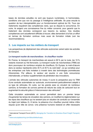 Intelligence artificielle et travail
FRANCE STRATÉGIE 34 MARS 2018
www.strategie.gouv.fr
bases de données actuelles ne sont pas toujours numérisées, ni harmonisées,
conditions sine qua non du passage à l’intelligence artificielle. Se pose ensuite la
question de leur interopérabilité pour un fonctionnement optimal de l’IA. Tous ces
traitements requièrent des compétences rares, que se dispute la concurrence. En
outre, ils exigent une connaissance fine du métier concerné, pour garantir que le
traitement des données correspond aux besoins du secteur. Ces doubles
compétences sont actuellement difficiles à trouver, elles demandent à la fois un effort
en termes de formation continue mais aussi de formation initiale (voir les
recommandations).
3. Les impacts sur les métiers du transport
Les perspectives de déploiement des véhicules autonomes varient selon les activités
de transport.
Le transport routier de marchandises : le chauffeur routier
En France, le transport de marchandises est assuré à 90 % par la route, les 10 %
restants revenant au fret ferroviaire. Le transport routier de marchandises (TRM) est
donc pourvoyeur de nombreux emplois de chauffeurs. En Europe, la main-d’œuvre
dans ce secteur représente entre 35 % et 45 % du coût total1
, ce qui constitue pour
les entreprises une forte incitation à investir dans des technologies prometteuses
d’économies. Par ailleurs, le secteur est soumis à une forte concurrence
internationale, un facteur supplémentaire de pénétration des innovations.
L’arrivée des véhicules autonomes de niveau 4 ouvre la perspective pour le TRM
d’une conduite automatisée sur autoroute, environnement particulièrement adapté à
ce type de véhicules. En outre, sur les grands axes où circulent de nombreux
camions, la formation de convois permet de réduire les coûts de carburant tout en
augmentant la sécurité grâce à l’interconnexion des véhicules2
.
Cette circulation automatisée en convoi permettrait dans un premier temps
d’augmenter les temps de circulation des camions, en modifiant la réglementation sur
les repos des chauffeurs qui ne seraient plus en situation de conduite sur l’ensemble
du trajet (voir tableau 2). À terme, la présence d’un chauffeur pourrait même n’être
requise qu’en tête de convoi. Une présence humaine resterait en effet nécessaire
1
International Transport Forum (2017), Managing the Transition to Driverless Road Freight Transport,
mai.
2
www.eutruckplatooning.com/About/default.aspx.
 