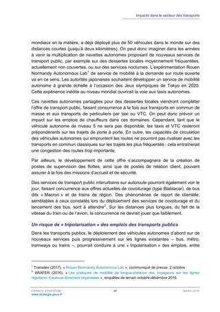Impacts dans le secteur des transports
FRANCE STRATÉGIE 37 MARS 2018
www.strategie.gouv.fr
mondiaux en la matière, a déjà déployé plus de 50 véhicules dans le monde sur des
distances courtes (jusqu’à deux kilomètres). On peut donc imaginer dans les années
à venir la multiplication de navettes autonomes proposant de nouveaux services de
transport public, par exemple sur des dessertes locales moyennement fréquentées,
actuellement non couvertes, ou sur des services nocturnes. L’expérimentation Rouen
Normandy Autonomous Lab1
de service de mobilité à la demande sur route ouverte
va en ce sens. Les autorités japonaises souhaitent développer un service de mobilité
autonome à grande échelle à l’occasion des Jeux olympiques de Tokyo en 2020.
Cette expérience inédite au niveau mondial ouvrirait la voie aux taxis autonomes.
Ces navettes autonomes partagées pour des dessertes locales viendront compléter
l’offre de transport public, faisant concurrence à la fois aux transports en commun de
masse et aux transports de particuliers par taxi ou VTC. On peut donc prévoir un
impact sur les emplois de chauffeurs dans ces domaines. Cependant, tant que le
véhicule autonome de niveau 5 ne sera pas disponible, les taxis et VTC resteront
prépondérants sur les trajets de porte à porte. En outre, les capacités de circulation
des véhicules autonomes qui empruntent les routes ne pourront pas rivaliser avec les
transports en commun classiques sur les trajets les plus fréquentés : cela entraînerait
une congestion des routes trop importante.
Par ailleurs, le développement de cette offre s’accompagnera de la création de
postes de supervision des flottes, ainsi que de postes de relation client, pouvant
assurer à la fois des missions d’accueil et de sécurité.
Des services de transport public interurbains sur autoroute pourront également voir le
jour, faisant concurrence aux offres actuelles de covoiturage (type Blablacar), de bus
dits « Macron » et de trains de région. Des phénomènes de report de clientèle,
semblables à ceux constatés lors du déploiement des services de covoiturage et du
lancement des bus, sont à attendre2
. Sur les distances plus longues, du fait de la
vitesse du train ou de l’avion, la concurrence ne devrait jouer que faiblement.
Un risque de « tripolarisation » des emplois des transports publics
Dans les transports publics, le déploiement des véhicules autonomes d’abord sur de
nouveaux services puis progressivement sur les lignes existantes – bus, métro,
tramways ou trains –, pourrait conduire à une « tripolarisation » des emplois, entre
1
Transdev (2017), « Rouen Normandy Autonomous Lab », communiqué de presse, 2 octobre.
2
ARAFER (2016), « Les pratiques de mobilité de longue-distance des voyageurs sur les lignes
régulières d’autocar librement organisées », enquêtes de terrain octobre-décembre 2016.
 