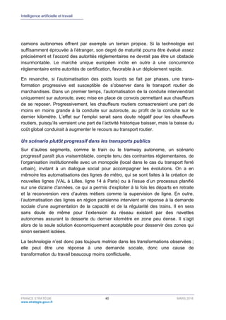 Intelligence artificielle et travail
FRANCE STRATÉGIE 40 MARS 2018
www.strategie.gouv.fr
camions autonomes offrent par exemple un terrain propice. Si la technologie est
suffisamment éprouvée à l’étranger, son degré de maturité pourra être évalué assez
précisément et l’accord des autorités réglementaires ne devrait pas être un obstacle
insurmontable. Le marché unique européen incite en outre à une concurrence
réglementaire entre autorités de certification, favorable à un déploiement rapide.
En revanche, si l’automatisation des poids lourds se fait par phases, une trans-
formation progressive est susceptible de s’observer dans le transport routier de
marchandises. Dans un premier temps, l’automatisation de la conduite interviendrait
uniquement sur autoroute, avec mise en place de convois permettant aux chauffeurs
de se reposer. Progressivement, les chauffeurs routiers consacreraient une part de
moins en moins grande à la conduite sur autoroute, au profit de la conduite sur le
dernier kilomètre. L’effet sur l’emploi serait sans doute négatif pour les chauffeurs
routiers, puisqu’ils verraient une part de l’activité historique baisser, mais la baisse du
coût global conduirait à augmenter le recours au transport routier.
Un scénario plutôt progressif dans les transports publics
Sur d’autres segments, comme le train ou le tramway autonome, un scénario
progressif paraît plus vraisemblable, compte tenu des contraintes réglementaires, de
l’organisation institutionnelle avec un monopole (local dans le cas du transport ferré
urbain), invitant à un dialogue social pour accompagner les évolutions. On a en
mémoire les automatisations des lignes de métro, qui se sont faites à la création de
nouvelles lignes (VAL à Lilles, ligne 14 à Paris) ou à l’issue d’un processus planifié
sur une dizaine d’années, ce qui a permis d’exploiter à la fois les départs en retraite
et la reconversion vers d’autres métiers comme la supervision de ligne. En outre,
l’automatisation des lignes en région parisienne intervient en réponse à la demande
sociale d’une augmentation de la capacité et de la régularité des trains. Il en sera
sans doute de même pour l’extension du réseau existant par des navettes
autonomes assurant la desserte du dernier kilomètre en zone peu dense. Il s’agit
alors de la seule solution économiquement acceptable pour desservir des zones qui
sinon seraient isolées.
La technologie n’est donc pas toujours motrice dans les transformations observées ;
elle peut être une réponse à une demande sociale, donc une cause de
transformation du travail beaucoup moins conflictuelle.
 