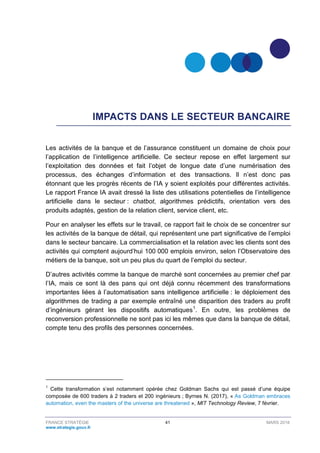 FRANCE STRATÉGIE 41 MARS 2018
www.strategie.gouv.fr
IMPACTS DANS LE SECTEUR BANCAIRE
Les activités de la banque et de l’assurance constituent un domaine de choix pour
l’application de l’intelligence artificielle. Ce secteur repose en effet largement sur
l’exploitation des données et fait l’objet de longue date d’une numérisation des
processus, des échanges d’information et des transactions. Il n’est donc pas
étonnant que les progrès récents de l’IA y soient exploités pour différentes activités.
Le rapport France IA avait dressé la liste des utilisations potentielles de l’intelligence
artificielle dans le secteur : chatbot, algorithmes prédictifs, orientation vers des
produits adaptés, gestion de la relation client, service client, etc.
Pour en analyser les effets sur le travail, ce rapport fait le choix de se concentrer sur
les activités de la banque de détail, qui représentent une part significative de l’emploi
dans le secteur bancaire. La commercialisation et la relation avec les clients sont des
activités qui comptent aujourd’hui 100 000 emplois environ, selon l’Observatoire des
métiers de la banque, soit un peu plus du quart de l’emploi du secteur.
D’autres activités comme la banque de marché sont concernées au premier chef par
l’IA, mais ce sont là des pans qui ont déjà connu récemment des transformations
importantes liées à l’automatisation sans intelligence artificielle : le déploiement des
algorithmes de trading a par exemple entraîné une disparition des traders au profit
d’ingénieurs gérant les dispositifs automatiques1
. En outre, les problèmes de
reconversion professionnelle ne sont pas ici les mêmes que dans la banque de détail,
compte tenu des profils des personnes concernées.
1
Cette transformation s’est notamment opérée chez Goldman Sachs qui est passé d’une équipe
composée de 600 traders à 2 traders et 200 ingénieurs ; Byrnes N. (2017), « As Goldman embraces
automation, even the masters of the universe are threatened », MIT Technology Review, 7 février.
 