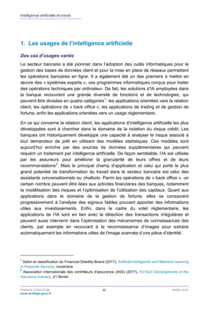 Intelligence artificielle et travail
FRANCE STRATÉGIE 42 MARS 2018
www.strategie.gouv.fr
1. Les usages de l’intelligence artificielle
Des cas d’usages variés
Le secteur bancaire a été pionnier dans l’adoption des outils informatiques pour la
gestion des bases de données client et pour la mise en place de réseaux permettant
les opérations bancaires en ligne. Il a également été un des premiers à mettre en
œuvre des « systèmes experts », ces programmes informatiques conçus pour traiter
des opérations techniques par ordinateur. De fait, les solutions d’IA employées dans
la banque recouvrent une grande diversité de fonctions et de technologies, qui
peuvent être divisées en quatre catégories1
: les applications orientées vers la relation
client, les opérations de « back office », les applications de trading et de gestion de
fortune, enfin les applications orientées vers un usage réglementaire.
En ce qui concerne la relation client, les applications d’intelligence artificielle les plus
développées sont à chercher dans le domaine de la notation du risque crédit. Les
banques ont historiquement développé une capacité à analyser le risque associé à
tout demandeur de prêt en utilisant des modèles statistiques. Ces modèles sont
aujourd’hui enrichis par des sources de données supplémentaires qui peuvent
requérir un traitement par intelligence artificielle. De façon semblable, l’IA est utilisée
par les assureurs pour améliorer la granularité de leurs offres et de leurs
recommandations2
. Mais le principal champ d’application et celui qui porte le plus
grand potentiel de transformation du travail dans le secteur bancaire est celui des
assistants conversationnels ou chatbots. Parmi les opérations de « back office », un
certain nombre peuvent être liées aux activités financières des banques, notamment
la modélisation des risques et l’optimisation de l’utilisation des capitaux. Quant aux
applications dans le domaine de la gestion de fortune, elles se consacrent
progressivement à l’analyse des signaux faibles pouvant apporter des informations
utiles aux investissements. Enfin, dans le cadre du volet réglementaire, les
applications de l’IA sont en lien avec la détection des transactions irrégulières et
peuvent aussi intervenir dans l’optimisation des mécanismes de connaissances des
clients, par exemple en recourant à la reconnaissance d’images pour extraire
automatiquement les informations utiles de l’image scannée d’une pièce d’identité.
1
Selon la classification du Financial Stability Board (2017), Artificial Intelligence and Machine Learning
in Financial Services, novembre.
2
Association internationale des contrôleurs d’assurance (IAIS) (2017), FinTech Developments in the
Insurance Industry, 21 février.
 