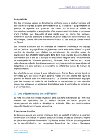 Impacts dans le secteur bancaire
FRANCE STRATÉGIE 43 MARS 2018
www.strategie.gouv.fr
Les chatbots
Un des principaux usages de l’intelligence artificielle dans le secteur bancaire est
donc la mise en place d’agents conversationnels ou « chatbots », qui permettent en
principe de répondre aux questions des clients sur la base de milliers de
conversations analysées et enregistrées. Ces programmes font miroiter la promesse
d’une interface plus disponible et plus rapide pour les clients des banques,
notamment pour les opérations à distance. Plusieurs acteurs se concentrent sur ces
technologies, comme IBM avec son service Watson ou des startups comme Abe.ai
ou Finn.ai.
Les chatbots s’appuient sur les avancées en traitement automatique du langage
naturel (Natural Language Processing) permises par la mise à disposition d’un grand
nombre de données pour réaliser un entraînement. La première phase de
déploiement d’un chatbot s’accompagne donc de la mise en place d’une interface de
conversation sur le site de la banque ou directement intégrée dans l’environnement
de messagerie de l’utilisateur (WhatsApp, Facebook, Slack, WeChat, etc.). Après
cette phase de collecte, les réponses peuvent progressivement être automatisées et
l’algorithme est ainsi entraîné à reconnaître les différentes façons de formuler la
même demande.
Les chatbots en sont encore à leurs balbutiements. Orange Bank, service lancé en
novembre 2017 qui utilise l’IA pour gérer la relation avec ses clients, fait figure de
pionnier en France avec le Crédit Mutuel-CIC. La première transformation engagée
pour les banques est celle de ces interfaces de conversation qui sont censées
donner aux utilisateurs un accès plus direct et plus facile à une fonction de conseil ou
à un service client.
2. Les déterminants de la diffusion
La forte présence de données structurées et le caractère dématérialisé de l’immense
majorité des opérations font du secteur bancaire un terrain propice au
développement de solutions d’intelligence artificielle. Mais les transformations
dépendent également d’autres paramètres.
L’accès aux données
La banque a acquis une avance importante dans sa capacité à traiter et à échanger
l’information. Avec l’État, les grands acteurs bancaires ont été les premiers à mettre
en place des systèmes d’information (SI) dès les années 1970 en accompagnement
de la dématérialisation des transactions financières. Les acteurs historiques
 