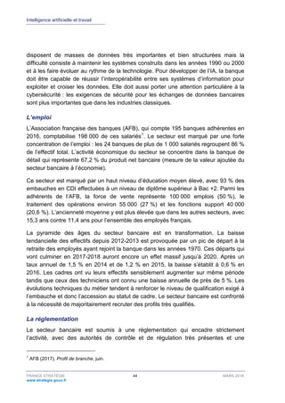 Intelligence artificielle et travail
FRANCE STRATÉGIE 44 MARS 2018
www.strategie.gouv.fr
disposent de masses de données très importantes et bien structurées mais la
difficulté consiste à maintenir les systèmes construits dans les années 1990 ou 2000
et à les faire évoluer au rythme de la technologie. Pour développer de l’IA, la banque
doit être capable de réussir l’interopérabilité entre ses systèmes d’information pour
exploiter et croiser les données. Elle doit aussi porter une attention particulière à la
cybersécurité : les exigences de sécurité pour les échanges de données bancaires
sont plus importantes que dans les industries classiques.
L’emploi
L’Association française des banques (AFB), qui compte 195 banques adhérentes en
2016, comptabilise 198 000 de ces salariés1
. Le secteur est marqué par une forte
concentration de l’emploi : les 24 banques de plus de 1 000 salariés regroupent 86 %
de l’effectif total. L’activité économique du secteur se concentre dans la banque de
détail qui représente 67,2 % du produit net bancaire (mesure de la valeur ajoutée du
secteur bancaire à l’économie).
Ce secteur est marqué par un haut niveau d’éducation moyen élevé, avec 93 % des
embauches en CDI effectuées à un niveau de diplôme supérieur à Bac +2. Parmi les
adhérents de l’AFB, la force de vente représente 100 000 emplois (50 %), le
traitement des opérations environ 55 000 (27 %) et les fonctions support 40 000
(20,6 %). L’ancienneté moyenne y est plus élevée que dans les autres secteurs, avec
15,3 ans contre 11,4 ans pour l’ensemble des employés français.
La pyramide des âges du secteur bancaire est en transformation. La baisse
tendancielle des effectifs depuis 2012-2013 est provoquée par un pic de départ à la
retraite des employés ayant rejoint la banque dans les années 1970. Ces départs qui
vont culminer en 2017-2018 auront encore un effet massif jusqu’à 2020. Après un
taux annuel de 1,5 % en 2014 et de 1,2 % en 2015, la baisse s’établit à 0,6 % en
2016. Les cadres ont vu leurs effectifs sensiblement augmenter sur même période
tandis que ceux des techniciens ont connu une baisse annuelle de près de 5 %. Les
évolutions techniques du métier tendent à renforcer le niveau de qualification exigé à
l’embauche et donc l’accession au statut de cadre. Le secteur bancaire est confronté
à la nécessité de majoritairement recruter des profils très qualifiés.
La réglementation
Le secteur bancaire est soumis à une réglementation qui encadre strictement
l’activité, avec des autorités de contrôle et de régulation très présentes et une
1
AFB (2017), Profil de branche, juin.
 