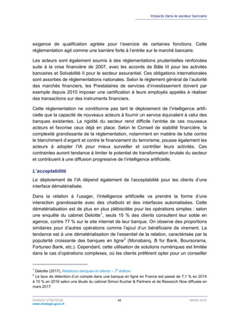 Impacts dans le secteur bancaire
FRANCE STRATÉGIE 45 MARS 2018
www.strategie.gouv.fr
exigence de qualification agréée pour l’exercice de certaines fonctions. Cette
réglementation agit comme une barrière forte à l’entrée sur le marché bancaire.
Les acteurs sont également soumis à des réglementations prudentielles renforcées
suite à la crise financière de 2007, avec les accords de Bâle III pour les activités
bancaires et Solvabilité II pour le secteur assurantiel. Ces obligations internationales
sont assorties de réglementations nationales. Selon le règlement général de l’autorité
des marchés financiers, les Prestataires de services d’investissement doivent par
exemple depuis 2010 imposer une certification à leurs employés appelés à réaliser
des transactions sur des instruments financiers.
Cette réglementation ne conditionne pas tant le déploiement de l’intelligence artifi-
cielle que la capacité de nouveaux acteurs à fournir un service équivalent à celui des
banques existantes. La rigidité du secteur rend difficile l’entrée de ces nouveaux
acteurs et favorise ceux déjà en place. Selon le Conseil de stabilité financière, la
complexité grandissante de la réglementation, notamment en matière de lutte contre
le blanchiment d’argent et contre le financement du terrorisme, pousse également les
acteurs à adopter l’IA pour mieux surveiller et contrôler leurs activités. Ces
contraintes auront tendance à limiter le potentiel de transformation brutale du secteur
et contribuent à une diffusion progressive de l’intelligence artificielle.
L’acceptabilité
Le déploiement de l’IA dépend également de l’acceptabilité pour les clients d’une
interface dématérialisée.
Dans la relation à l’usager, l’intelligence artificielle va prendre la forme d’une
interaction grandissante avec des chatbots et des interfaces automatisées. Cette
dématérialisation est de plus en plus plébiscitée pour les opérations simples : selon
une enquête du cabinet Deloitte1
, seuls 15 % des clients consultent leur solde en
agence, contre 77 % sur le site internet de leur banque. On observe des proportions
similaires pour d’autres opérations comme l’ajout d’un bénéficiaire de virement. La
tendance est à une dématérialisation de l’essentiel de la relation, caractérisée par la
popularité croissante des banques en ligne2
(Monabanq, B for Bank, Boursorama,
Fortuneo Bank, etc.). Cependant, cette utilisation de solutions numériques est limitée
dans le cas d’opérations complexes, où les clients préfèrent opter pour un conseiller
1
Deloitte (2017), Relations banques et clients – 7
e
édition.
2
Le taux de détention d’un compte dans une banque en ligne en France est passé de 7,1 % en 2014
à 10 % en 2016 selon une étude du cabinet Simon Kucher & Partners et de Research Now diffusée en
mars 2017.
 