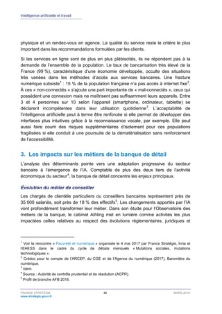 Intelligence artificielle et travail
FRANCE STRATÉGIE 46 MARS 2018
www.strategie.gouv.fr
physique et un rendez-vous en agence. La qualité du service reste le critère le plus
important dans les recommandations formulées par les clients.
Si les services en ligne sont de plus en plus plébiscités, ils ne répondent pas à la
demande de l’ensemble de la population. Le taux de bancarisation très élevé de la
France (99 %), caractéristique d’une économie développée, occulte des situations
très variées dans les méthodes d’accès aux services bancaires. Une fracture
numérique subsiste1
: 15 % de la population française n’a pas accès à internet fixe2
.
À ces « non-connectés » s’ajoute une part importante de « mal-connectés », ceux qui
possèdent une connexion mais ne maîtrisent pas suffisamment leurs appareils. Entre
3 et 4 personnes sur 10 selon l’appareil (smartphone, ordinateur, tablette) se
déclarent incompétentes dans leur utilisation quotidienne3
. L’acceptabilité de
l’intelligence artificielle peut à terme être renforcée si elle permet de développer des
interfaces plus intuitives grâce à la reconnaissance vocale, par exemple. Elle peut
aussi faire courir des risques supplémentaires d’isolement pour ces populations
fragilisées si elle conduit à une poursuite de la dématérialisation sans renforcement
de l’accessibilité.
3. Les impacts sur les métiers de la banque de détail
L’analyse des déterminants pointe vers une adaptation progressive du secteur
bancaire à l’émergence de l’IA. Comptable de plus des deux tiers de l’activité
économique du secteur4
, la banque de détail concentre les enjeux principaux.
Évolution du métier de conseiller
Les chargés de clientèle particuliers ou conseillers bancaires représentent près de
35 000 salariés, soit près de 18 % des effectifs5
. Les changements apportés par l’IA
vont profondément transformer leur métier. Dans son étude pour l’Observatoire des
métiers de la banque, le cabinet Athling met en lumière comme activités les plus
impactées celles relatives au respect des évolutions réglementaires, juridiques et
1
Voir la rencontre « Pauvreté et numérique » organisée le 4 mai 2017 par France Stratégie, Inria et
l’EHESS dans le cadre du cycle de débats mensuels « Mutations sociales, mutations
technologiques ».
2
Crédoc pour le compte de l’ARCEP, du CGE et de l’Agence du numérique (2017), Baromètre du
numérique.
3
Idem.
4
Source : Autorité de contrôle prudentiel et de résolution (ACPR).
5
Profil de branche AFB 2016.
 