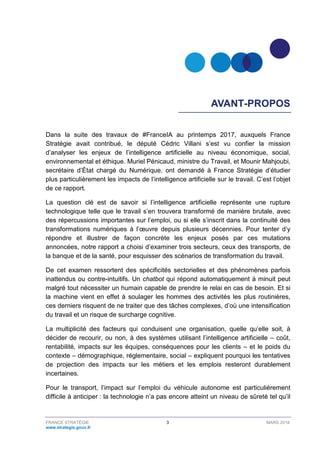 FRANCE STRATÉGIE 3 MARS 2018
www.strategie.gouv.fr
AVANT-PROPOS
Dans la suite des travaux de #FranceIA au printemps 2017, auxquels France
Stratégie avait contribué, le député Cédric Villani s’est vu confier la mission
d’analyser les enjeux de l’intelligence artificielle au niveau économique, social,
environnemental et éthique. Muriel Pénicaud, ministre du Travail, et Mounir Mahjoubi,
secrétaire d’État chargé du Numérique, ont demandé à France Stratégie d’étudier
plus particulièrement les impacts de l’intelligence artificielle sur le travail. C’est l’objet
de ce rapport.
La question clé est de savoir si l’intelligence artificielle représente une rupture
technologique telle que le travail s’en trouvera transformé de manière brutale, avec
des répercussions importantes sur l’emploi, ou si elle s’inscrit dans la continuité des
transformations numériques à l’œuvre depuis plusieurs décennies. Pour tenter d’y
répondre et illustrer de façon concrète les enjeux posés par ces mutations
annoncées, notre rapport a choisi d’examiner trois secteurs, ceux des transports, de
la banque et de la santé, pour esquisser des scénarios de transformation du travail.
De cet examen ressortent des spécificités sectorielles et des phénomènes parfois
inattendus ou contre-intuitifs. Un chatbot qui répond automatiquement à minuit peut
malgré tout nécessiter un humain capable de prendre le relai en cas de besoin. Et si
la machine vient en effet à soulager les hommes des activités les plus routinières,
ces derniers risquent de ne traiter que des tâches complexes, d’où une intensification
du travail et un risque de surcharge cognitive.
La multiplicité des facteurs qui conduisent une organisation, quelle qu’elle soit, à
décider de recourir, ou non, à des systèmes utilisant l’intelligence artificielle – coût,
rentabilité, impacts sur les équipes, conséquences pour les clients – et le poids du
contexte – démographique, réglementaire, social – expliquent pourquoi les tentatives
de projection des impacts sur les métiers et les emplois resteront durablement
incertaines.
Pour le transport, l’impact sur l’emploi du véhicule autonome est particulièrement
difficile à anticiper : la technologie n’a pas encore atteint un niveau de sûreté tel qu’il
 