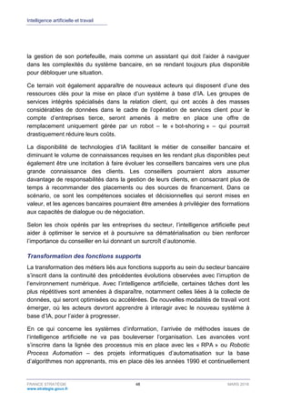 Intelligence artificielle et travail
FRANCE STRATÉGIE 48 MARS 2018
www.strategie.gouv.fr
la gestion de son portefeuille, mais comme un assistant qui doit l’aider à naviguer
dans les complexités du système bancaire, en se rendant toujours plus disponible
pour débloquer une situation.
Ce terrain voit également apparaître de nouveaux acteurs qui disposent d’une des
ressources clés pour la mise en place d’un système à base d’IA. Les groupes de
services intégrés spécialisés dans la relation client, qui ont accès à des masses
considérables de données dans le cadre de l’opération de services client pour le
compte d’entreprises tierce, seront amenés à mettre en place une offre de
remplacement uniquement gérée par un robot – le « bot-shoring » – qui pourrait
drastiquement réduire leurs coûts.
La disponibilité de technologies d’IA facilitant le métier de conseiller bancaire et
diminuant le volume de connaissances requises en les rendant plus disponibles peut
également être une incitation à faire évoluer les conseillers bancaires vers une plus
grande connaissance des clients. Les conseillers pourraient alors assumer
davantage de responsabilités dans la gestion de leurs clients, en consacrant plus de
temps à recommander des placements ou des sources de financement. Dans ce
scénario, ce sont les compétences sociales et décisionnelles qui seront mises en
valeur, et les agences bancaires pourraient être amenées à privilégier des formations
aux capacités de dialogue ou de négociation.
Selon les choix opérés par les entreprises du secteur, l’intelligence artificielle peut
aider à optimiser le service et à poursuivre sa dématérialisation ou bien renforcer
l’importance du conseiller en lui donnant un surcroît d’autonomie.
Transformation des fonctions supports
La transformation des métiers liés aux fonctions supports au sein du secteur bancaire
s’inscrit dans la continuité des précédentes évolutions observées avec l’irruption de
l’environnement numérique. Avec l’intelligence artificielle, certaines tâches dont les
plus répétitives sont amenées à disparaître, notamment celles liées à la collecte de
données, qui seront optimisées ou accélérées. De nouvelles modalités de travail vont
émerger, où les acteurs devront apprendre à interagir avec le nouveau système à
base d’IA, pour l’aider à progresser.
En ce qui concerne les systèmes d’information, l’arrivée de méthodes issues de
l’intelligence artificielle ne va pas bouleverser l’organisation. Les avancées vont
s’inscrire dans la lignée des processus mis en place avec les « RPA » ou Robotic
Process Automation – des projets informatiques d’automatisation sur la base
d’algorithmes non apprenants, mis en place dès les années 1990 et continuellement
 