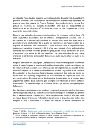 Impacts dans le secteur bancaire
FRANCE STRATÉGIE 49 MARS 2018
www.strategie.gouv.fr
développés. Pour d’autres missions comme les activités de conformité, les outils d’IA
peuvent conduire à une revalorisation des compétences transférables identifiées par
exemple dans les travaux de France Stratégie : les employés de la banque font
preuve de réactivité, de capacité d’adaptation ainsi que de compétences en
bureautique et en informatique1
. La mise en avant de ces compétences pourrait
augmenter leur employabilité.
Dans le cas particulier des ressources humaines, de nombreux outils à base d’IA
sont aujourd’hui disponibles sur le marché, principalement orientés vers le
recrutement et la gestion des carrières en interne. Ces outils font apercevoir la
possibilité d’une amélioration de la qualité du recrutement et d’augmentation de la
capacité de traitement des candidatures. Quant au travail dans le département des
ressources humaines proprement dit, il n’est pas menacé d’une automatisation
complète mais devrait connaître plutôt une productivité accrue par la mise en place
d’assistants pour toutes les tâches répétitives, par une extension de son champ
d’analyse et par la mise à disposition de nouveaux outils pour évaluer les outils et les
carrières.
Un point particulier est à souligner. L’émergence d’outils informatiques de recomman-
dation à base d’IA pour le recrutement soulève de nouvelles questions éthiques, sur
la valeur qu’il faut accorder à des choix opérés par algorithmes. La qualité de tels
dispositifs dépend de la base d’entraînement sur laquelle l’algorithme a été construit.
En particulier, si les données d’apprentissage comportent des biais (de genre, de
localisation, de diplôme), l’algorithme va naturellement les reproduire dans ses
recommandations. En même temps, il est possible de neutraliser par le recours à des
algorithmes certains biais humains, par exemple en s’interdisant d’utiliser certaines
informations. Ce sujet fait l’objet de nombreux débats, qui ne sont pas spécifiques à
la banque2
.
Les évolutions décrites dans ces fonctions présentent un certain nombre de risques
identifiés par les acteurs du secteur bancaire auditionnés pour ce rapport. En premier
lieu, il existe un risque d’accentuation de la complexité des tâches à effectuer, donc
un risque d’augmentation de l’intensité du travail, avec la disparition des tâches plus
simples et plus « reposantes ». Il existe par ailleurs un risque d’isolement du
1
Lainé F. (2018), « Situations de travail, compétences transversales et mobilité entre les métiers »,
Document de travail n° 2018-03 et Note de Synthèse, France Stratégie, février.
2
France Stratégie a notamment participé au débat organisé par Renaissance Numérique sur
« L’éthique dans l’emploi à l’ère de l’intelligence artificielle » en septembre 2017.
 
