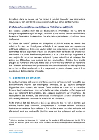 Intelligence artificielle et travail
FRANCE STRATÉGIE 50 MARS 2018
www.strategie.gouv.fr
travailleur, dans la mesure où l’IA permet à celui-ci d’accéder aux informations
requises pour son activité via une application plutôt que par un contact humain.
Évolution de compétences spécifiques à l’intelligence artificielle
Les besoins spécifiquement liés au développement informatique de l’IA dans la
banque ne représentent pas un enjeu particulier sur le volume total de l’emploi dans
le secteur. Néanmoins ils nécessitent des adaptations particulières qui méritent d’être
soulignées.
La rareté des talents1
pousse les entreprises souhaitant mettre en œuvre des
solutions fondées sur l’intelligence artificielle à se tourner vers des organismes
extérieurs spécialisés. Celles qui veulent créer ces compétences en interne seront
contraintes de faire largement évoluer leur environnement de travail : les projets d’IA
demandent une phase étendue d’expérimentation et de préparation qui s’apparente à
des projets de recherche avancée, exigeant rigueur scientifique et patience, les
projets ne débouchant pas toujours sur des améliorations directes. Les grands
groupes du numérique ont plutôt fait le choix d’ouvrir leur département de recherche
sur l’extérieur et de nouer des partenariats avec des universités ou des organismes
de recherche. Ces transformations à la marge sont un pré-requis pour parvenir à un
déploiement de l’intelligence artificielle.
4. Scénarios de diffusion
Le secteur bancaire est souvent mentionné comme particulièrement vulnérable aux
transformations induites par l’intelligence artificielle, ce qui pourrait accréditer
l’hypothèse d’un scénario de rupture. Cette analyse se fonde sur le caractère
fortement automatisable de nombre d’activités bancaires actuelles, qui font largement
appel au traitement d’informations. Elle s’appuie également sur l’importance de
l’écosystème des FinTech, ces entreprises technologiques à forte croissance qui
affichent régulièrement l’ambition de « disrupter les banques ».
Cette analyse doit être tempérée. En ce qui concerne les FinTech, il semble que
nombre d’entre elles cherchent principalement à optimiser certains processus
bancaires en vue de se faire racheter in fine par les acteurs bancaires existants, qui
élargissent ainsi leur portefeuille d’activité sans que leur existence soit remise en
1
Selon un sondage de décembre 2017 réalisé par EY auprès de 200 professionnels de l’IA, 56 %
d’entre eux estiment que le manque de profils formés constitue le premier obstacle au développement
de l’IA.
 