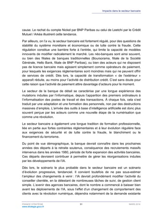 Impacts dans le secteur bancaire
FRANCE STRATÉGIE 51 MARS 2018
www.strategie.gouv.fr
cause. Le rachat du compte Nickel par BNP Paribas ou celui de Leetchi par le Crédit
Mutuel / Arkéa illustrent cette tendance.
Par ailleurs, on l’a vu, le secteur bancaire est fortement régulé, pour des questions de
stabilité du système monétaire et économique ou de lutte contre la fraude. Cette
régulation constitue une barrière forte à l’entrée, qui limite la capacité de modèles
innovants de modifier radicalement le marché. Les néo-banques sont ainsi souvent,
ou bien des filiales de banques traditionnelles (Boursorama, filiale de la Société
Générale, Hello Bank, filiale de BNP Paribas), ou bien des acteurs qui ne disposent
pas de licence bancaire mais agissent simplement comme opérateurs de paiement,
pour lesquels les exigences réglementaires sont moindres mais qui ne peuvent offrir
de services de crédit. Dès lors, la capacité de transformation « de l’extérieur »
apparaît réduite, au moins pour l’activité de distribution crédit. C’est sans doute pour
cette raison que l’activité de paiement attire davantage d’acteurs pour le moment.
Le secteur de la banque de détail se caractérise par une longue expérience des
mutations induites par l’informatique, depuis l’apparition des premiers ordinateurs à
l’informatisation des postes de travail et des transactions. À chaque fois, cela s’est
traduit par une adaptation et une formation des personnels, non par des destructions
massives d’emplois. L’arrivée des outils à base d’intelligence artificielle est donc plus
souvent perçue par les acteurs comme une nouvelle étape de la numérisation que
comme une révolution.
Le secteur bancaire a également une longue tradition de formation professionnelle,
liée en partie aux fortes contraintes réglementaires et à leur évolution régulière face
aux exigences de sécurité et de lutte contre la fraude, le blanchiment ou le
financement du terrorisme.
Du point de vue démographique, la banque devrait connaître dans les prochaines
années des départs à la retraite soutenus, conséquence des recrutements massifs
intervenus dans les années 1980, période de forte expansion des activités bancaires.
Ces départs devraient contribuer à permettre de gérer les réorganisations induites
par les développements de l’IA.
Dès lors, le scénario le plus probable dans le secteur bancaire est un scénario
d’évolution progressive, tendanciel. Il convient toutefois de ne pas sous-estimer
l’ampleur des changements à venir : l’IA devrait profondément modifier l’activité du
conseiller clientèle, en la délestant de nombreuses tâches de suivi, de gestion client
simple. L’avenir des agences bancaires, dont le nombre a commencé à baisser bien
avant les déploiements de l’IA, sous l’effet d’un changement de comportement des
clients avec la révolution numérique, dépendra notamment de la demande existante
 