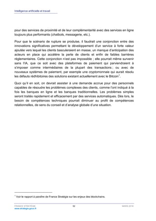 Intelligence artificielle et travail
FRANCE STRATÉGIE 52 MARS 2018
www.strategie.gouv.fr
pour des services de proximité et de leur complémentarité avec des services en ligne
toujours plus performants (chatbots, messagerie, etc.).
Pour que le scénario de rupture se produise, il faudrait une conjonction entre des
innovations significatives permettant le développement d’un service à forte valeur
ajoutée vers lequel les clients basculeraient en masse, un manque d’anticipation des
acteurs en place qui accélère la perte de clients et enfin de faibles barrières
réglementaires. Cette conjonction n’est pas impossible ; elle pourrait même survenir
sans l’IA, que ce soit avec des plateformes de paiement qui parviendraient à
s’imposer comme intermédiaires de la plupart des transactions ; ou avec de
nouveaux systèmes de paiement, par exemple une cryptomonnaie qui aurait résolu
les défauts rédhibitoires des solutions existant actuellement avec le Bitcoin1
.
Quoi qu’il en soit, on devrait assister à une demande accrue pour des personnels
capables de résoudre les problèmes complexes des clients, comme l’ont indiqué à la
fois les banques en ligne et les banques traditionnelles. Les problèmes simples
seront traités rapidement et efficacement par des services automatiques. Dès lors, le
besoin de compétences techniques pourrait diminuer au profit de compétences
relationnelles, de sens du conseil et d’analyse globale d’une situation.
1
Voir le rapport à paraître de France Stratégie sur les enjeux des blockchains.
 