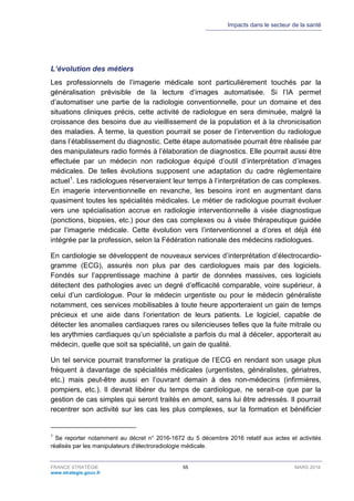 Impacts dans le secteur de la santé
FRANCE STRATÉGIE 55 MARS 2018
www.strategie.gouv.fr
L’évolution des métiers
Les professionnels de l’imagerie médicale sont particulièrement touchés par la
généralisation prévisible de la lecture d’images automatisée. Si l’IA permet
d’automatiser une partie de la radiologie conventionnelle, pour un domaine et des
situations cliniques précis, cette activité de radiologue en sera diminuée, malgré la
croissance des besoins due au vieillissement de la population et à la chronicisation
des maladies. À terme, la question pourrait se poser de l’intervention du radiologue
dans l’établissement du diagnostic. Cette étape automatisée pourrait être réalisée par
des manipulateurs radio formés à l’élaboration de diagnostics. Elle pourrait aussi être
effectuée par un médecin non radiologue équipé d’outil d’interprétation d’images
médicales. De telles évolutions supposent une adaptation du cadre réglementaire
actuel1
. Les radiologues réserveraient leur temps à l’interprétation de cas complexes.
En imagerie interventionnelle en revanche, les besoins iront en augmentant dans
quasiment toutes les spécialités médicales. Le métier de radiologue pourrait évoluer
vers une spécialisation accrue en radiologie interventionnelle à visée diagnostique
(ponctions, biopsies, etc.) pour des cas complexes ou à visée thérapeutique guidée
par l’imagerie médicale. Cette évolution vers l’interventionnel a d’ores et déjà été
intégrée par la profession, selon la Fédération nationale des médecins radiologues.
En cardiologie se développent de nouveaux services d’interprétation d’électrocardio-
gramme (ECG), assurés non plus par des cardiologues mais par des logiciels.
Fondés sur l’apprentissage machine à partir de données massives, ces logiciels
détectent des pathologies avec un degré d’efficacité comparable, voire supérieur, à
celui d’un cardiologue. Pour le médecin urgentiste ou pour le médecin généraliste
notamment, ces services mobilisables à toute heure apporteraient un gain de temps
précieux et une aide dans l’orientation de leurs patients. Le logiciel, capable de
détecter les anomalies cardiaques rares ou silencieuses telles que la fuite mitrale ou
les arythmies cardiaques qu’un spécialiste a parfois du mal à déceler, apporterait au
médecin, quelle que soit sa spécialité, un gain de qualité.
Un tel service pourrait transformer la pratique de l’ECG en rendant son usage plus
fréquent à davantage de spécialités médicales (urgentistes, généralistes, gériatres,
etc.) mais peut-être aussi en l’ouvrant demain à des non-médecins (infirmières,
pompiers, etc.). Il devrait libérer du temps de cardiologue, ne serait-ce que par la
gestion de cas simples qui seront traités en amont, sans lui être adressés. Il pourrait
recentrer son activité sur les cas les plus complexes, sur la formation et bénéficier
1
Se reporter notamment au décret n° 2016-1672 du 5 décembre 2016 relatif aux actes et activités
réalisés par les manipulateurs d'électroradiologie médicale.
 